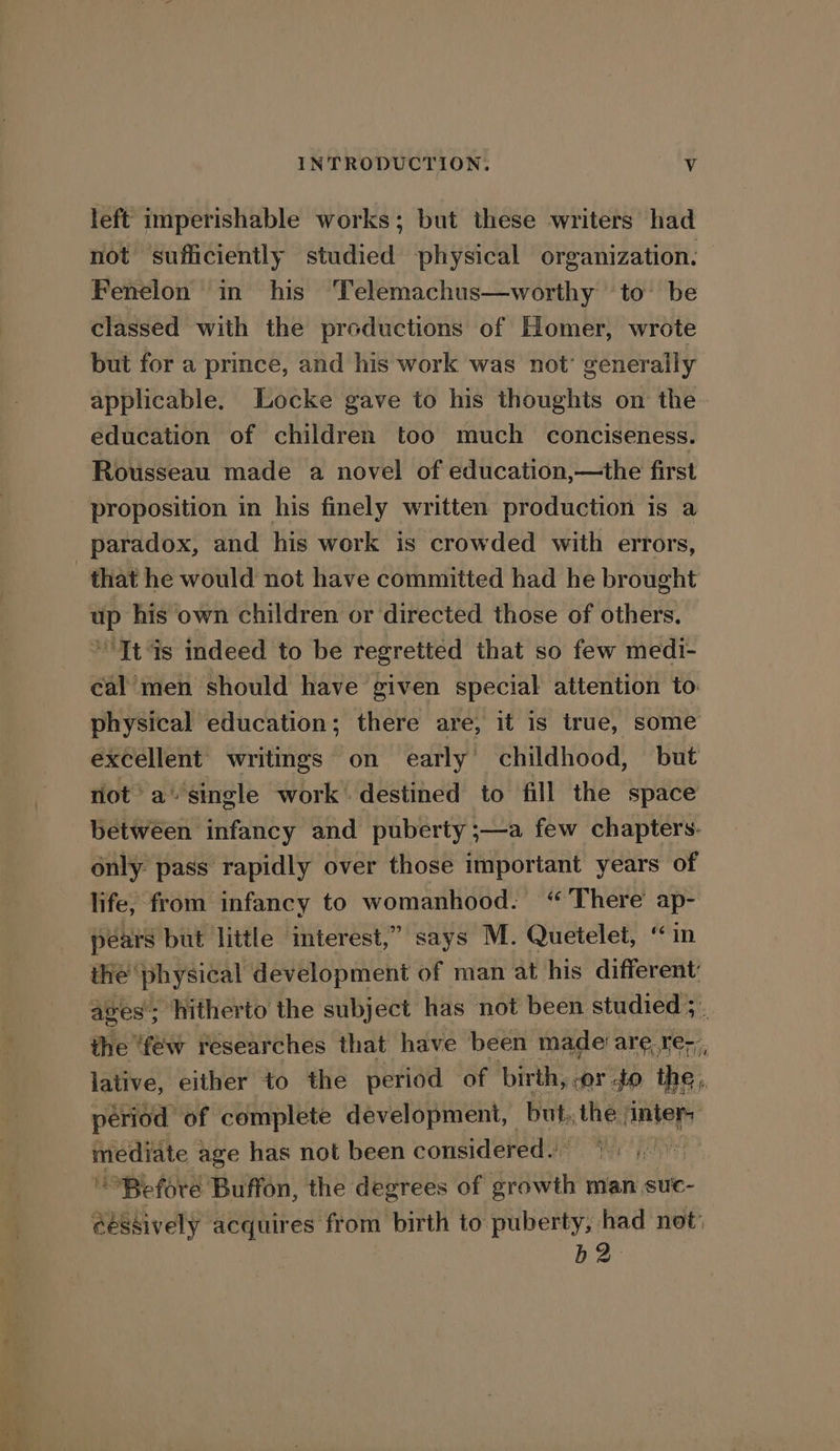 left imperishable works; but these writers had not ‘sufficiently studied physical organization. Fenelon in his ‘Telemachus—worthy to’ be classed with the productions of Homer, wrote but for a prince, and his work was not’ generally applicable. Locke gave to his thoughts on the. education of children too much conciseness. Rousseau made a novel of education,—the first proposition in his finely written production is a paradox, and his work is crowded with errors, that he would not have committed had he brought up his own children or directed those of others. * It ds indeed to be regretted that so few medi- cal men should have given special attention to physical education; there are, it is true, some excellent writings on early childhood, but riot’ a’ single work destined to fill the space between infancy and puberty ;—a few chapters. only pass rapidly over those important years of life, from infancy to womanhood. “ There’ ap- pears but little interest,” says M. Quetelet, ‘in the’ physical development of man at his different: ages’; hitherto the subject has not been studied ;. the ‘few researches that have been made are, re; lative, either to the period of birth. vor to ie, period of complete development, | but, the ‘inter athge age has not been considered.’ iy Before Buffon, the degrees of Se man suc- @essively acquires from birth to puberty, had not: b2