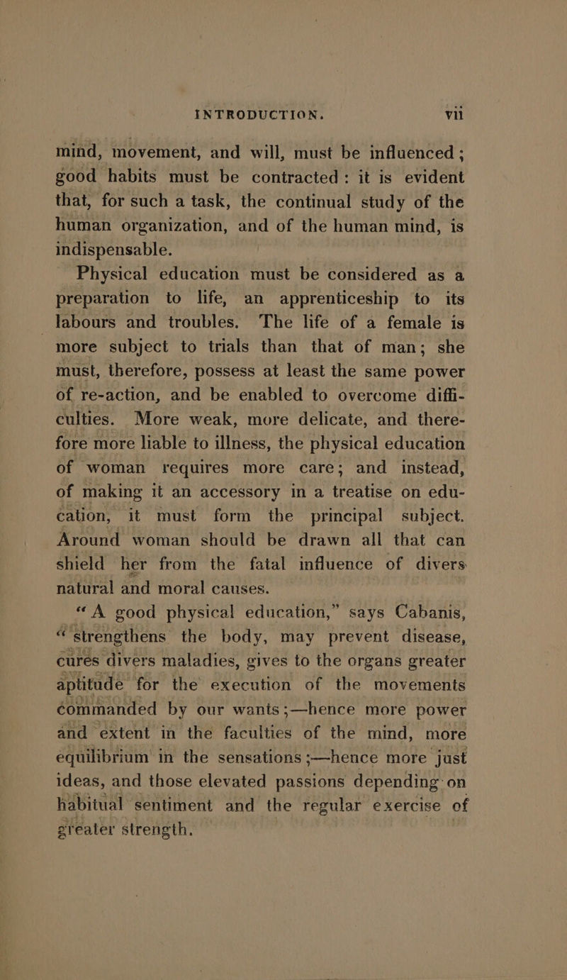 mind, movement, and will, must be influenced : good habits must be contracted: it is evident that, for such a task, the continual study of the human organization, and of the human mind, is indispensable. Physical education must be considered as a preparation to life, an apprenticeship to its labours and troubles. The life of a female is | more subject to trials than that of man; she must, therefore, possess at least the same power of re-action, and be enabled to overcome diffi- culties. More weak, more delicate, and. there- fore more liable to illness, the physical education of woman requires more care; and_ instead, of making it an accessory in a anise on edu- cation, it must form the principal subject. Around woman should be drawn all that can shield her from the fatal influence of divers natural and moral causes. “A good physical education,” says Cabanis, ‘vs ‘strengthens the body, may prevent disease, cures ‘divers maladies, gives to the organs greater aptitude: for the execution of the movements commanded by our wants ;—hence more power and extent in the faculties of the mind, more equilibrium in the sensations ;—hence more just ideas, and those elevated passions depending on habitual sentiment and the regular exercise of greater strength,