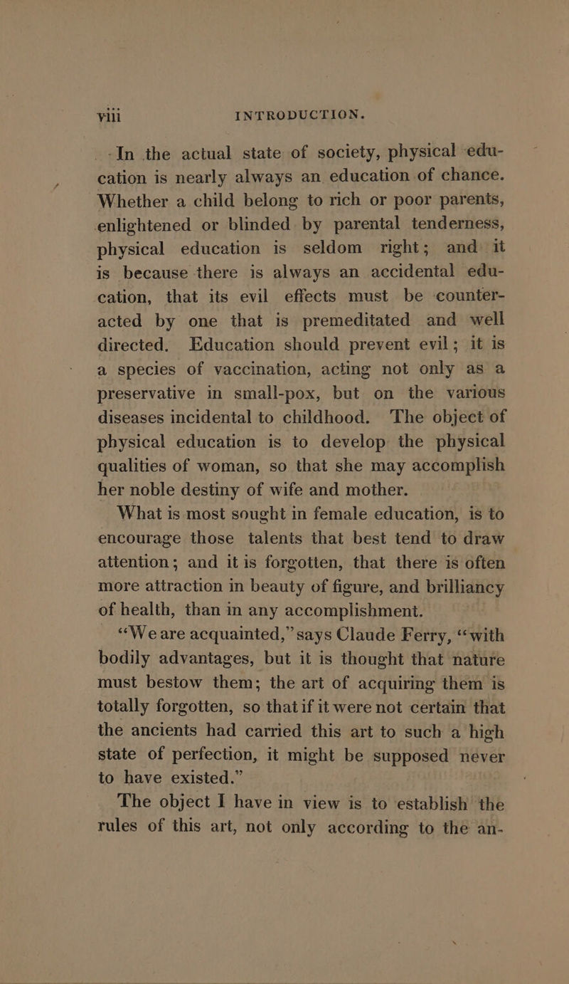 -In the actual state of society, physical edu- cation is nearly always an, education of chance. Whether a child belong to rich or poor parents, enlightened or blinded by parental tenderness, physical education is seldom right; and it is because there is always an accidental edu- cation, that its evil effects must be counter- acted by one that is premeditated and well directed. Education should prevent evil; it is a species of vaccination, acting not only as a preservative in small-pox, but on the various diseases incidental to childhood. The object of physical education is to develop the physical qualities of woman, so that she may aceomapue her noble destiny of wife and mother. What is most sought in female education, is to encourage those talents that best tend to draw attention; and it is forgotten, that there is often more attraction in beauty of figure, and brilliancy of health, than in any accomplishment. _ “Weare acquainted,” says Claude Ferry, “with bodily advantages, but it is thought that nature must bestow them; the art of acquiring them is totally forgotten, so thatif it were not certain that the ancients had carried this art to such a high state of perfection, it might be supposed never to have existed.” The object I have in view is to ‘establish the rules of this art, not only according to the an-