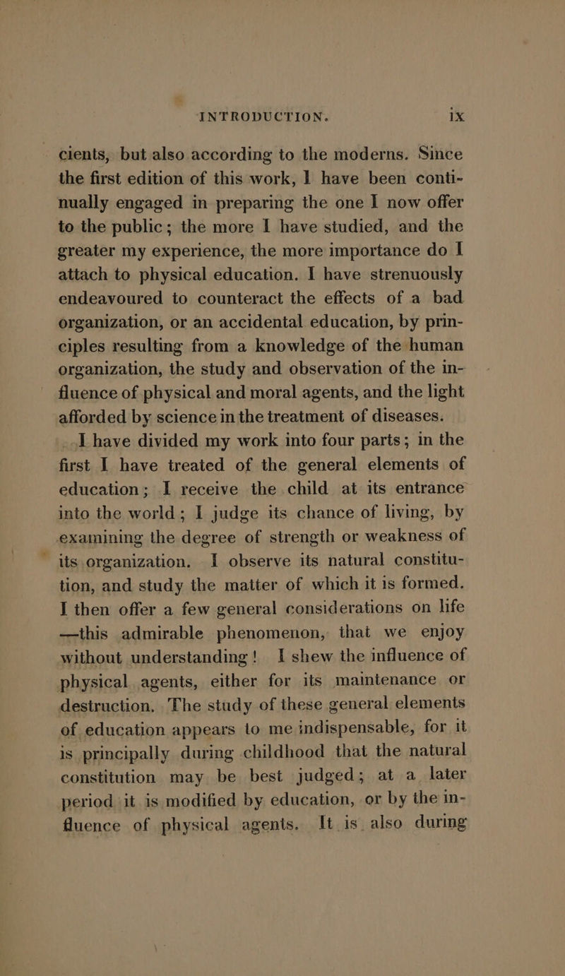 cients, but also according to the moderns. Since the first edition of this work, | have been conti- nually engaged in preparing the one I now offer to the public; the more I have studied, and the greater my experience, the more importance do I attach to physical education. I have strenuously endeavoured to counteract the effects of a bad organization, or an accidental education, by prin- ciples resulting from a knowledge of the human organization, the study and observation of the in- fluence of physical and moral agents, and the light afforded by science in the treatment of diseases. _.l have divided my work into four parts; in the first I have treated of the general elements of education; I receive the child at its entrance into the world; I judge its chance of living, by examining the degree of strength or weakness of its organization. I observe its natural constitu- tion, and study the matter of which it 1s formed. I then offer a few general considerations on life —this admirable phenomenon, that we enjoy without understanding! I shew the influence of physical agents, either for its maintenance or destruction, The study of these general elements of education appears to me indispensable, for it is principally during childhood that the natural constitution may be best judged; at a_ later period ‘it is modified by education, or by the in- fluence of physical agents. It is also during
