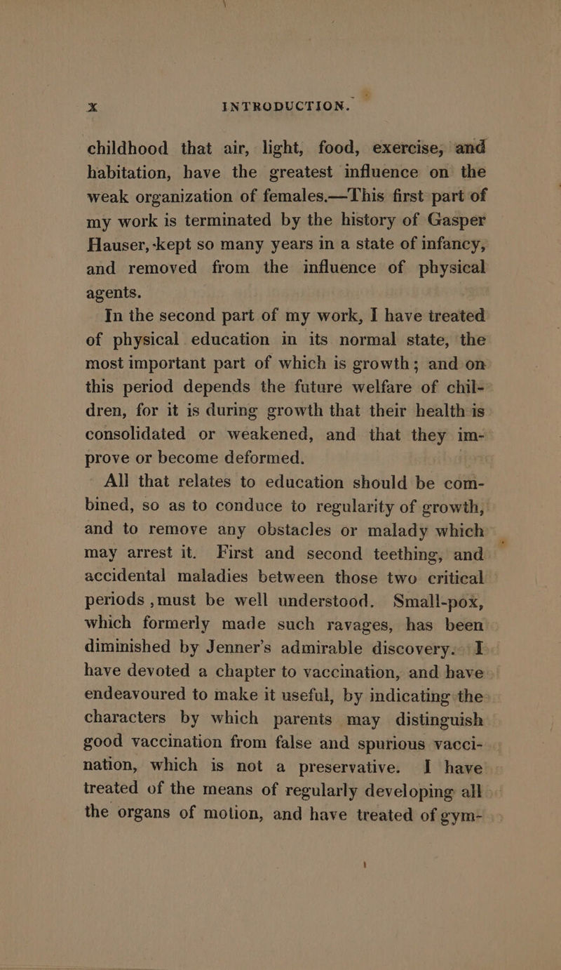 childhood that air, light, food, exercise, and habitation, have the greatest influence on the weak organization of females.—This first part of my work is terminated by the history of Gasper Hauser, -kept so many years in a state of infancy, and removed from the influence of physical agents. In the second part of my work, I have treated of physical education in its normal state, the most important part of which is growth; and on this period depends the future welfare of chil- dren, for it is during growth that their health is consolidated or weakened, and that they im- prove or become deformed. ih All that relates to education should be com- bined, so as to conduce to regularity of growth, and to remove any obstacles or malady which may arrest it. First and second teething, and accidental maladies between those two critical periods ,must be well understood. Small-pox, which formerly made such ravages, has been diminished by Jenner's admirable discovery. I have devoted a chapter to vaccination, and have~ endeavoured to make it useful, by indicating the characters by which parents may distinguish good vaccination from false and spurious vacci- | nation, which is not a preservative. I have treated of the means of regularly developing all the organs of motion, and have treated of gym-