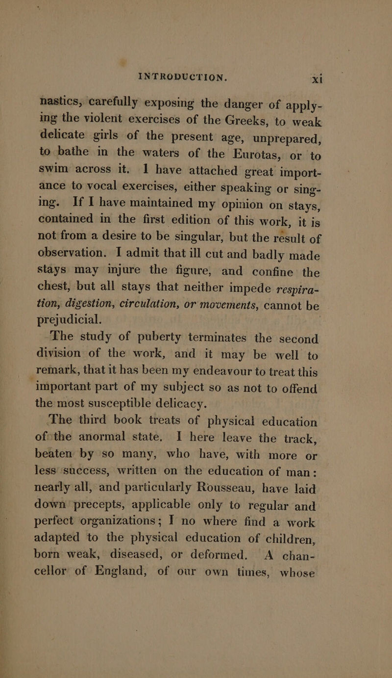 nastics, carefully exposing the danger of apply- ing the violent exercises of the Greeks, to weak delicate girls of the present age, unprepared, to bathe in the waters of the Eurotas, or to swim across it. I have attached great import- ance to vocal exercises, either speaking or sing- ing. If I have maintained my opinion on stays, contained in the first edition of this work, it is not from a desire to be singular, but the result of observation. I admit that ill cut and badly made stays may injure the figure, and confine the chest, but all stays that neither impede respira- tion, digestion, circulation, or movements, cannot be prejudicial. -The study of puberty terminates the second division of the work, and it may be well to remark, that it has been my endeavour to treat this ‘important part of my subject so as not to offend the most susceptible delicacy. ‘The third book treats of physical education of*the anormal state. I here leave the track, beaten by so many, who have, with more or less ‘success, written on the education of man: nearly all, and particularly Rousseau, have laid down precepts, applicable only to regular and perfect organizations; I no where find a work adapted to the physical education of children, born weak, diseased, or deformed. A chan- cellor of England, of our own times, whose
