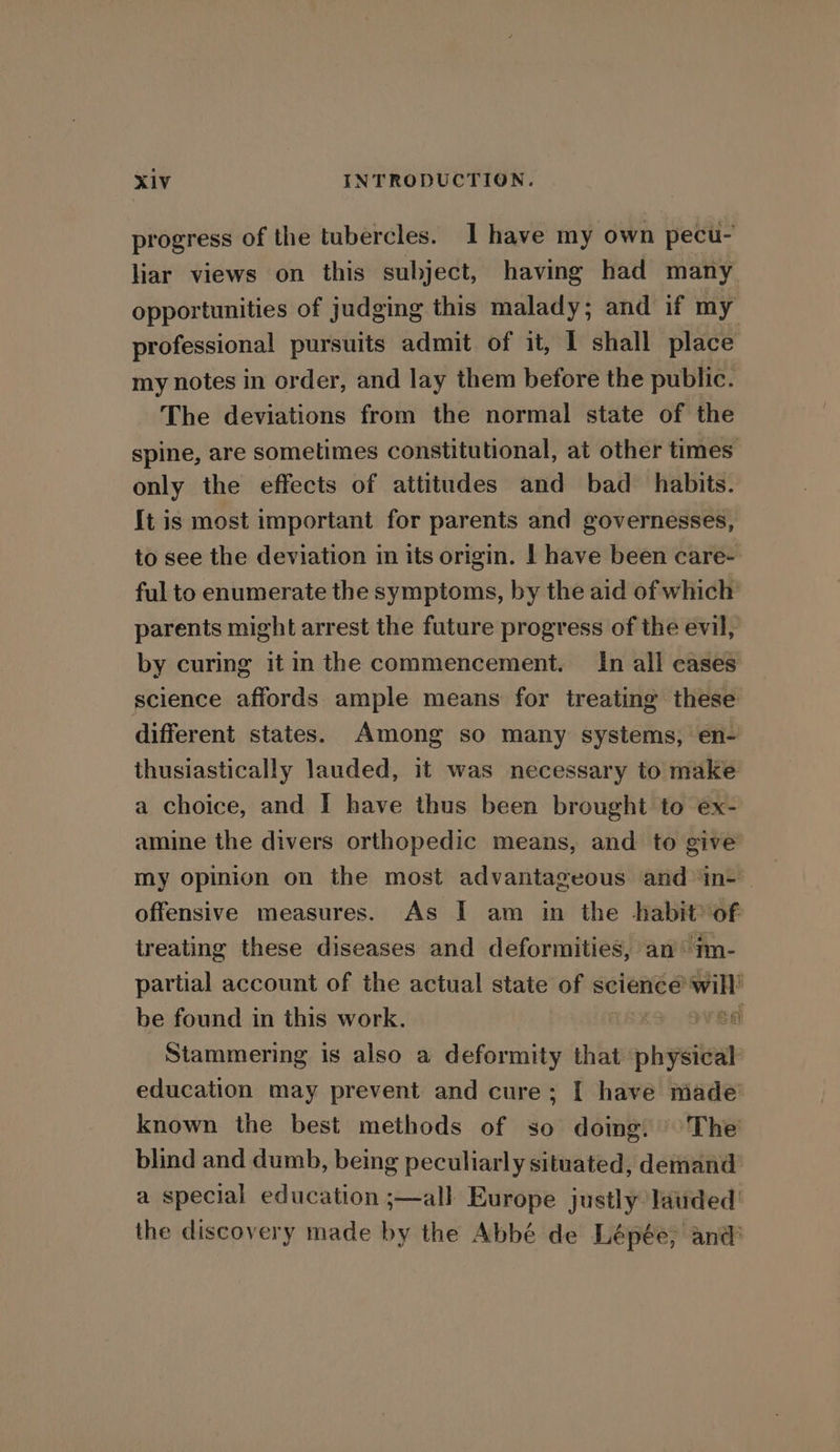 progress of the tubercles. I have my own pecu- liar views on this subject, having had many opportunities of judging this malady; and if my professional pursuits admit of it, I shall place my notes in order, and lay them before the public. The deviations from the normal state of the spine, are sometimes constitutional, at other times only the effects of attitudes and bad habits. It is most important for parents and governesses, to see the deviation in its origin. | have been care- ful to enumerate the symptoms, by the aid of which parents might arrest the future progress of the evil, by curing it in the commencement. In all cases science affords ample means for treating these different states. Among so many systems, en- thusiastically lauded, it was necessary to make a choice, and I have thus been brought to ex- amine the divers orthopedic means, and to give my opinion on the most advantageous and ‘in- | offensive measures. As I am in the habit of treating these diseases and deformities, an im- partial account of the actual state of sciencé ‘will’ be found in this work. rea Stammering is also a deformity that physical education may prevent and cure; I have made’ known the best methods of so doing, The’ blind and dumb, being peculiarly situated, demand: a special education ;—all Europe justly latided the discovery made by the Abbé de Lépée; and