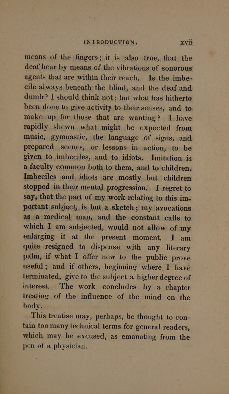 means of the fingers; it is also true, that the deaf hear by means of the vibrations of sonorous agents that are within their reach. 1s the imbe- cile always beneath the blind, and the deaf and dumb? I should think not ; but what has hitherto been done to give activity to their senses, and to make up for those that are wanting? I have rapidly shewn what might be expected from music, gymnastic, the language of signs, and prepared scenes, or lessons in action, to be given to imbeciles, and to idiots. Imitation is a faculty common both to them, and to children. Imbeciles .and, idiots are mostly but children stopped in their mental progression. I regret to say, that)the part of my work relating to this im- portant subject, is but a.sketch; my avocations as a medical, man, and the constant calls to which I am subjected, would not allow of my enlarging it at the present moment. I am quite resigned to dispense with any literary palm, if what I offer new to the public prove useful; and if others, beginning where I have terminated, give to the subject a higher degree of interest. The work concludes by a chapter treating of the influence of the mind on the body. _ This treatise may, perhaps, be thought to con- tain too many technical terms for general readers, which may be excused, as emanating from the pen of a physician.