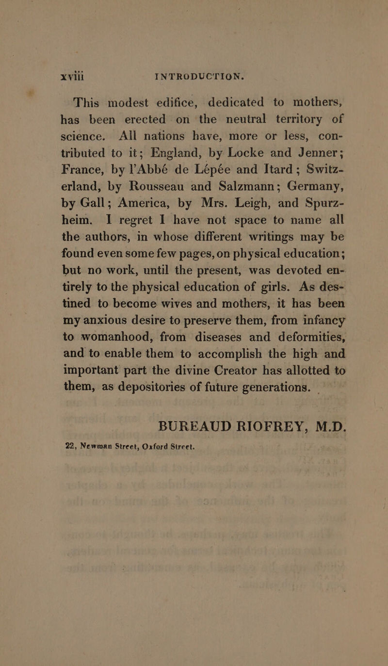 This modest edifice, dedicated to mothers, has been erected on the neutral territory of science. All nations have, more or less, con- tributed to it; England, by Locke and Jenner; France, by Abbé de Lépée and Itard ; Switz- erland, by Rousseau and Salzmann; Germany, by Gall; America, by Mrs. Leigh, and Spurz- heim. I regret I have not space to name all the authors, in whose different writings may be found even some few pages, on physical education; but no work, until the present, was devoted en- tirely to the physical education of girls. As des- tined to become wives and mothers, it has been my anxious desire to preserve them, from infancy to womanhood, from diseases and deformities, and to enable them to accomplish the high and important part the divine Creator has allotted to them, as depositories of future generations. _ BUREAUD RIOFREY, M.D. 22, Newman Street, Oxford Street.