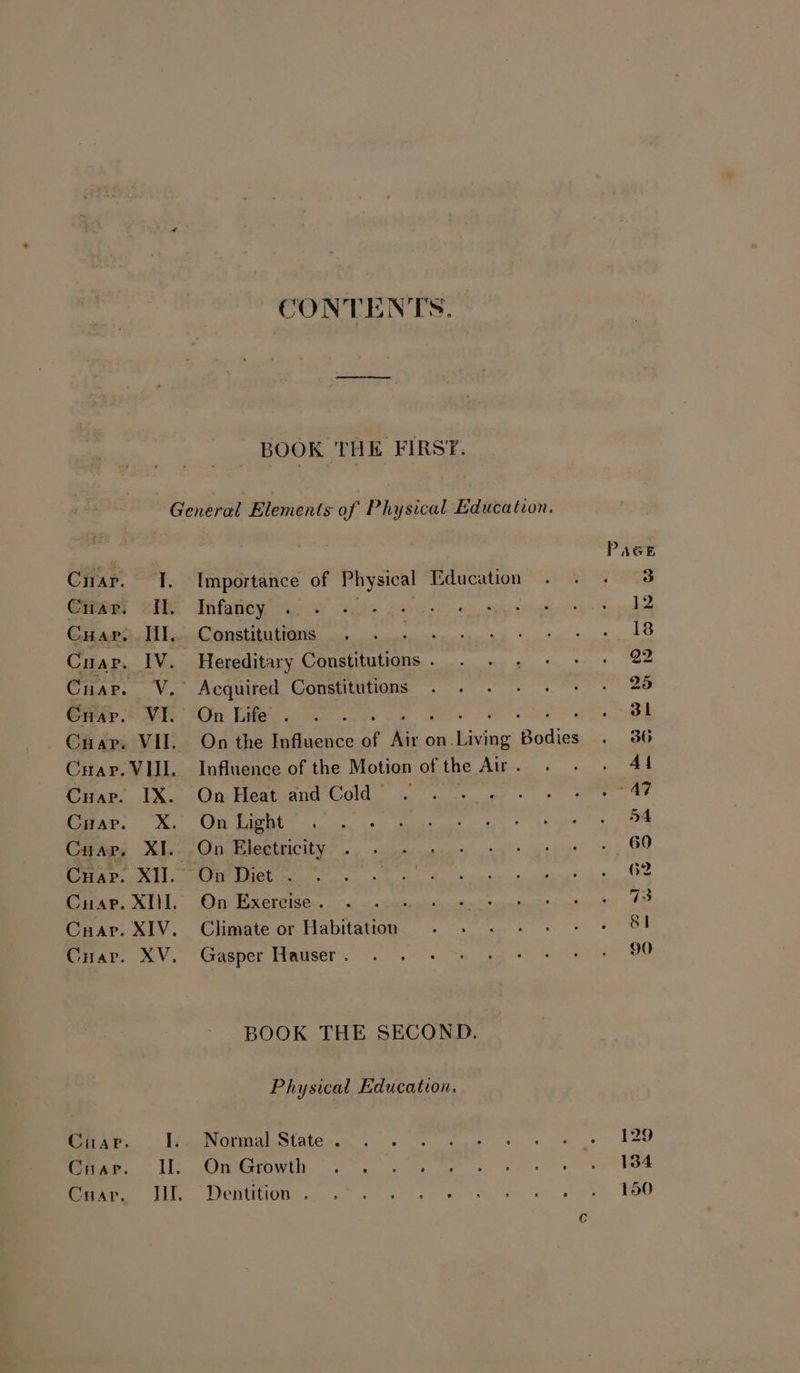 CONTENTS. BOOK THE FIRST. I. Importance of Physical Education il. Infancy IV. Hereditary Cones ~V. Acquired Constitutions VI. On Life . 2 VII. On the Influence of i. on. ticity ‘ating VIII. Influence of the Motion of the Air . IX. On Heat and Cold’... - X. On Light XI. On Electricity XII. On Diet . XI. On Exercise. . XIV. Climate or Habitation XV. Gasper Hauser . BOOK THE SECOND. Physical Education. I.. Normal State . II. On Growth Hf. Dentition .