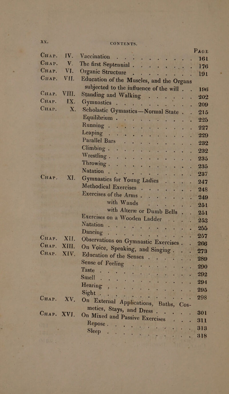 IV. V. VI. sig tf CONTENTS. PAGE Vaccination . 161 The first Septennial . : 176 Organic Structure ster cr ohare me Waa: bs | Education of the Muscles, and the Organs subjected to the influence of the will . 196 Standing and Walking 202 Gymnastics . siggy eaten th a ON 209 Scholastic Gymastics—Normal State . 215 Equilibrium . 225 Running . 227 Leaping 229 Parallel Bars 232 Climbing . 232 Wrestling . 235 Throwing . 235 Natation . o! NEE 237 Gymnastics for Young Ladies 247 Methodical Exercises . . 4h Exercises of the Arms . .. 249 with Wands se dol 251 with Alteree or Dumb Bells . 251 Exercises on a Wooden Ladder 253 Natation d,s is . 255 Dancing . oe RA ee eee aan ea 257 Observations on Gymnastic Exercises . 266 On Voice, Speaking, and Singing . 273 Education of the Senses . : 289 Sense of Feeling 290 Taste 292 Smell 294 Hearing 295 Sight . SPL eB ls aah ome ig ee ee On External Applications, Baths, Cos- metics, Stays, and Dress . 301 On Mixed and Passive Exercises 311 Repose. i:-+) ohne 313 Sleep 318