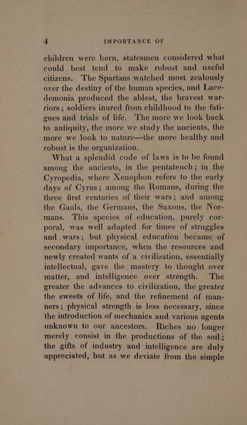 children were born, statesmen considered what could best tend to make robust and useful citizens. The Spartans watched most zealously over the destiny of the human species, and Lace- demonia produced the ablest, the bravest war- riors; soldiers inured from childhood to the fati- gues and trials of life. The more we look back to antiquity, the more we study the ancients, the more we look to nature—the more healthy and robust is the organization. What a splendid code of laws is to be found among the ancients, in the pentateuch; in the Cyropedia, where Xenophon refers to the early days of Cyrus; among the Romans, during the three first centuries of their wars; and among the Gauls, the Germans, the Saxons, the Nor- mans. This species of education, purely cor- poral, was well adapted for times of struggles and wars; but physical education became of secondary importance, when the resources and newly created wants of a civilization, essentially intellectual, gave the mastery to thought over matter, and intelligence over strength. The greater the advances to civilization, the greater the sweets of life, and the refinement of man- ners; physical strength is less necessary, since the introduction of mechanics and various agents unknown to our ancestors. Riches no longer merely consist in the productions of the soil; the gifts of industry and intelligence are duly appreciated, but as we deviate from the simple