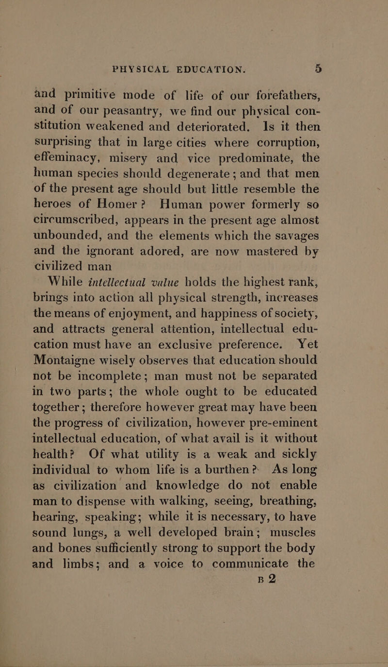and primitive mode of life of our forefathers, and of our peasantry, we find our physical con- stitution weakened and deteriorated. 1s it then Surprising that in large cities where corruption, effeminacy, misery and vice predominate, the human species should degenerate ; and that men of the present age should but little resemble the heroes of Homer? Human power formerly so circumscribed, appears in the present age almost unbounded, and the elements which the savages and the ignorant adored, are now mastered by civilized man While intellectual value holds the highest rank, brings into action all physical strength, increases the means of enjoyment, and happiness of society, and attracts general attention, intellectual edu- cation must have an exclusive preference. Yet Montaigne wisely observes that education should not be incomplete; man must not be separated in two parts; the whole ought to be educated together ; therefore however great may have been the progress of civilization, however pre-eminent intellectual education, of what avail is it without health? Of what utility is a weak and sickly individual to whom life is a burthen? As long as civilization and knowledge do not enable man to dispense with walking, seeing, breathing, hearing, speaking; while it is necessary, to have sound lungs, a well developed brain; muscles and bones sufficiently strong to support the body and limbs; and a voice to communicate the B2