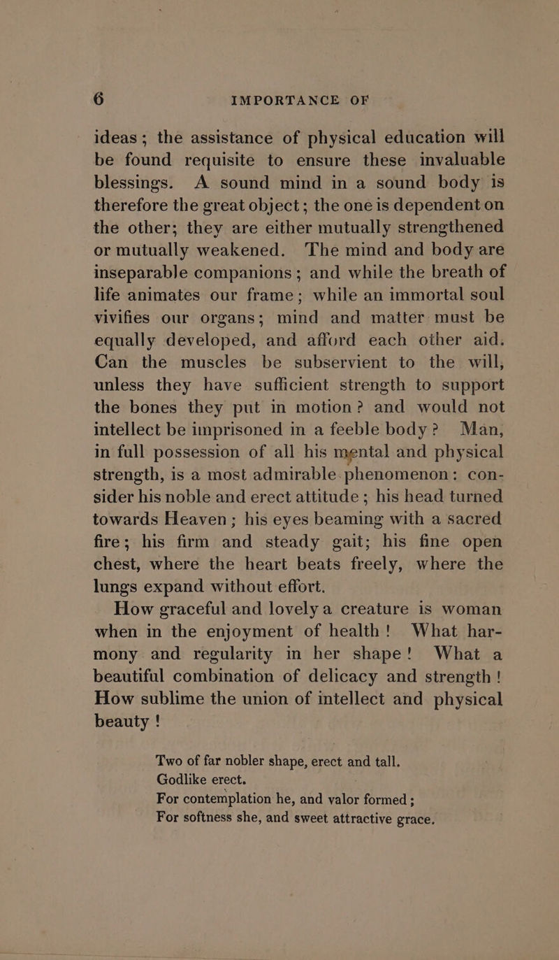ideas ; the assistance of physical education will be found requisite to ensure these invaluable blessings. A sound mind in a sound body is therefore the great object; the one is dependent on the other; they are either mutually strengthened or mutually weakened. The mind and body are inseparable companions; and while the breath of life animates our frame; while an immortal soul vivifies our organs; mind and matter must be equally developed, and afford each other aid. Can the muscles be subservient to the will, unless they have sufficient strength to support the bones they put in motion? and would not intellect be imprisoned in a feeble body? Man, in full possession of all his mental and physical strength, is a most admirable. phenomenon: con- sider his noble and erect attitude ; his head turned towards Heaven; his eyes beaming with a sacred fire; his firm and steady gait; his fine open chest, where the heart beats freely, where the lungs expand without effort. How graceful and lovely a creature is woman when in the enjoyment of health! What har- mony and regularity in her shape! What a beautiful combination of delicacy and strength ! How sublime the union of intellect and physical beauty ! Two of far nobler shape, erect and tall. Godlike erect. : For contemplation he, and valor formed; For softness she, and sweet attractive grace.