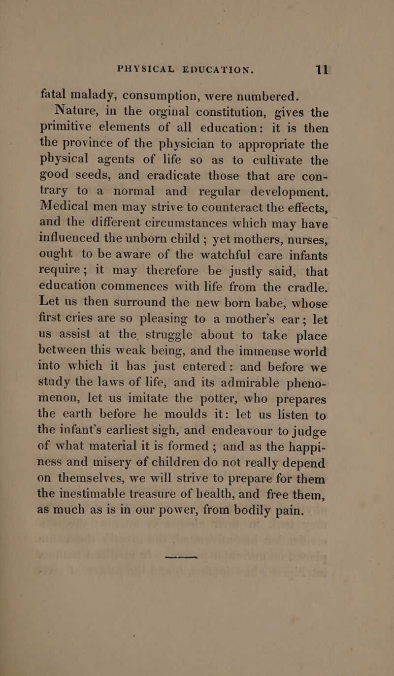 fatal malady, consumption, were numbered. Nature, in the orginal constitution, gives the primitive elements of all education: it is then the province of the physician to appropriate the physical agents of life so as to cultivate the good seeds, and eradicate those that are con- trary to a normal and regular development. Medical men may strive to counteract the effects, and the different circumstances which may have influenced the unborn child ; yet mothers, nurses, ought to be aware of the watchful care infants require; it may therefore be justly said, that education commences with life from the cradle. Let us then surround the new born babe, whose first cries are so pleasing to a mother’s ear; let us assist at the struggle about to take place between this weak being, and the immense world into which it has just entered: and before we study the laws of life, and its admirable pheno- menon, let us imitate the potter, who prepares the earth before he moulds it: let us listen to the infant’s earliest sigh, and endeavour to judge of what material it is formed ; and as the happi- ness and misery of children do not really depend on themselves, we will strive to prepare for them the inestimable treasure of health, and free them, as much as Is in our power, from bodily pain.