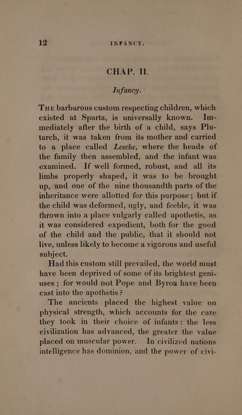 CHAP. I. Infancy. Tue barbarous custom respecting children, which existed at Sparta, is universally known. Im- mediately after the birth of a child, says Plu- tarch, it was taken from its mother and carried | to a place called Lesche, where the heads of the family then assembled, and the infant was examined. If well formed, robust, and all its limbs properly shaped, it was to-be brought up, and one of the nine thousandth parts of the inheritance were allotted for this purpose; but if the child was deformed, ugly, and feeble, it was thrown into a place vulgarly called apothetis, as it was considered expedient, both for the good of the child and the public, that it should not live, unless likely to become a vigorous and useful subject. Had this custom still prevailed, the world must have been deprived of some of its brightest geni- uses ; for would not Pope and Byron have been cast into the apothetis ? The ancients placed the highest value on physical strength, which accounts for the care they took in their choice of infants: the less civilization has advanced, the greater the value placed on muscular power. In civilized nations intelligence has dominion, and the power of civi-
