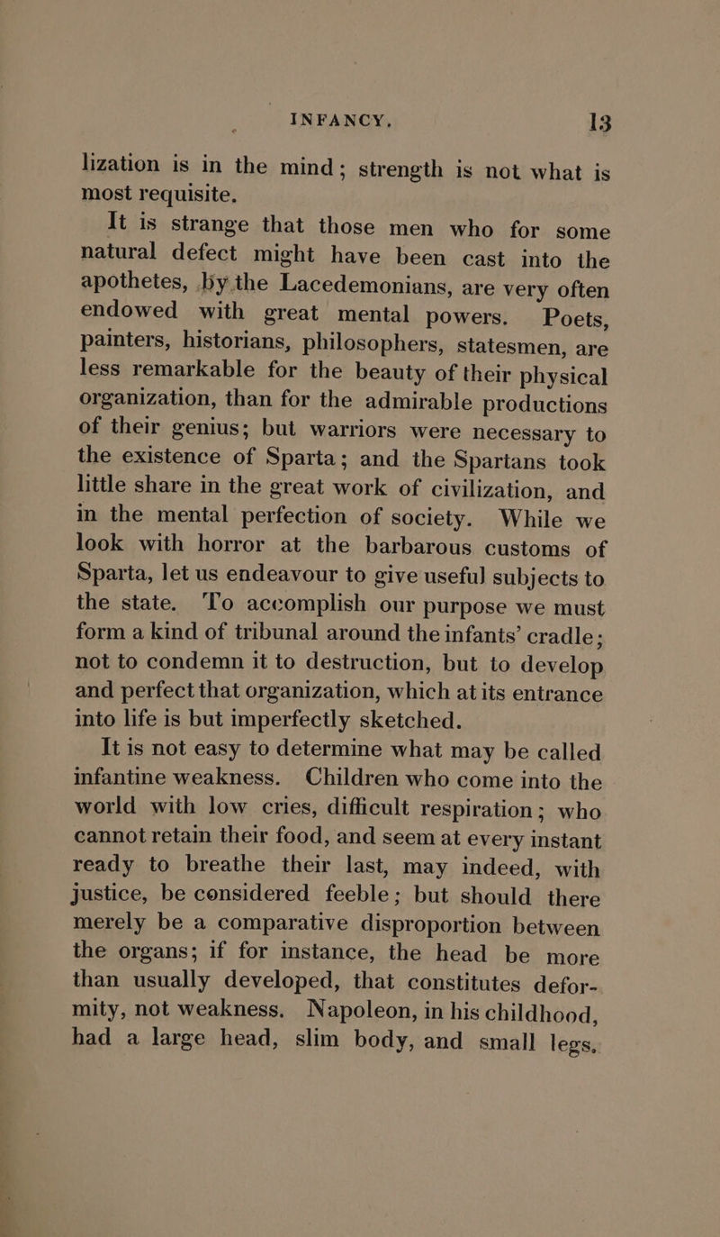 lization is in the mind; strength is not what is most requisite, It is strange that those men who for some natural defect might have been cast into the apothetes, bythe Lacedemonians, are very often endowed with great mental powers. Poets, painters, historians, philosophers, statesmen, are less remarkable for the beauty of their physical organization, than for the admirable productions of their genius; but warriors were necessary to the existence of Sparta; and the Spartans took little share in the great work of civilization, and in the mental perfection of society. While we look with horror at the barbarous customs of Sparta, let us endeavour to give useful subjects to the state. ‘To accomplish our purpose we must form a kind of tribunal around the infants’ cradle; not to condemn it to destruction, but to develop and perfect that organization, which at its entrance into life is but imperfectly sketched. It is not easy to determine what may be called infantine weakness. Children who come into the world with low cries, difficult respiration; who cannot retain their food, and seem at every instant ready to breathe their last, may indeed, with justice, be considered feeble; but should there merely be a comparative disproportion between the organs; if for instance, the head be more than usually developed, that constitutes defor- mity, not weakness. Napoleon, in his childhood, had a large head, slim body, and small legs,