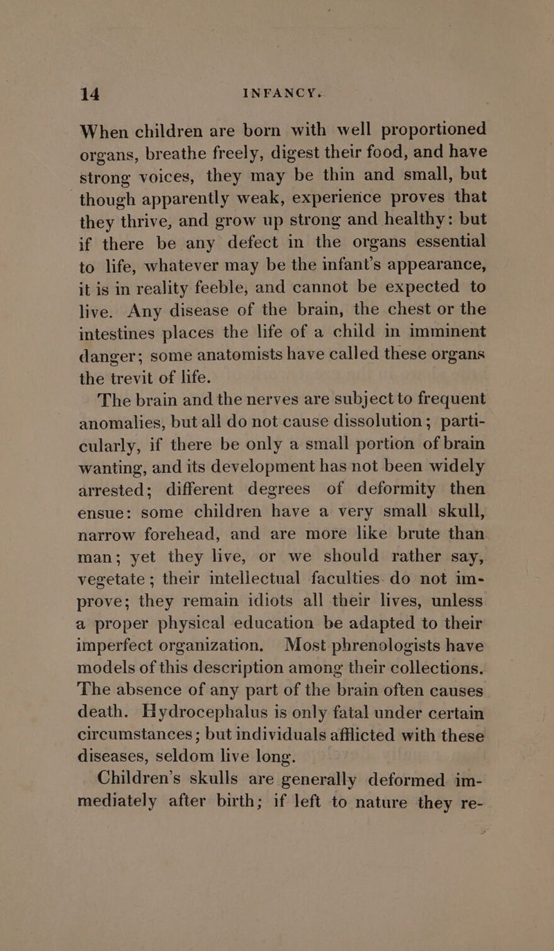 When children are born with well proportioned organs, breathe freely, digest their food, and have strong voices, they may be thin and small, but though apparently weak, experience proves that they thrive, and grow up strong and healthy: but if there be any defect in the organs essential to life, whatever may be the infant’s appearance, it is in reality feeble, and cannot be expected to live. Any disease of the brain, the chest or the intestines places the life of a child in imminent danger; some anatomists have called these organs the trevit of life. The brain and the nerves are subject to frequent anomalies, but all do not cause dissolution ; parti- cularly, if there be only a small portion of brain wanting, and its development has not been widely arrested; different degrees of deformity then ensue: some children have a very small skull, narrow forehead, and are more like brute than man; yet they live, or we should rather say, vegetate ; their intellectual faculties. do not im- prove; they remain idiots all their lives, unless a proper physical education be adapted to their imperfect organization. Most phrenologists have models of this description among their collections. The absence of any part of the brain often causes death. Hydrocephalus is only fatal under certain circumstances; but individuals afflicted with these diseases, seldom live long. Children’s skulls are generally deformed. im- mediately after birth; if left to nature they re-