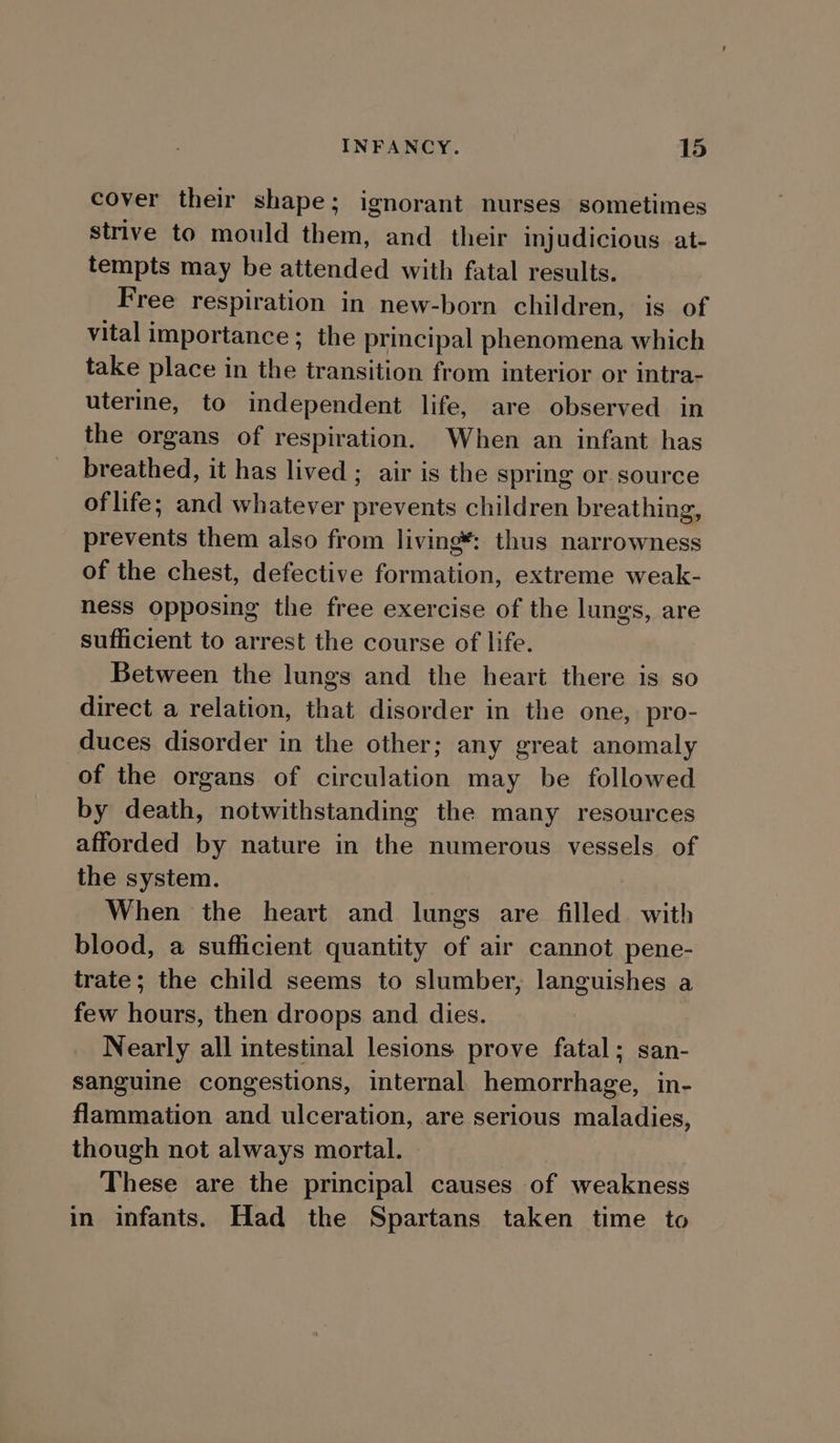 cover their shape; ignorant nurses sometimes strive to mould them, and their injudicious at- tempts may be attended with fatal results. Free respiration in new-born children, is of vital importance; the principal phenomena which take place in the transition from interior or intra- uterine, to independent life, are observed in the organs of respiration. When an infant has breathed, it has lived ; air is the spring or source of life; and whatever prevents children breathing, prevents them also from living: thus narrowness of the chest, defective formation, extreme weak- ness opposing the free exercise of the lungs, are sufficient to arrest the course of life. Between the lungs and the heart there is so direct a relation, that disorder in the one, pro- duces disorder in the other; any great anomaly of the organs of circulation may be followed by death, notwithstanding the many resources afforded by nature in the numerous vessels of the system. When the heart and lungs are filled with blood, a sufficient quantity of air cannot pene- trate; the child seems to slumber, languishes a few hours, then droops and dies. Nearly all intestinal lesions prove fatal; san- sanguine congestions, internal hemorrhage, in- flammation and ulceration, are serious maladies, though not always mortal. These are the principal causes of weakness in infants. Had the Spartans taken time to