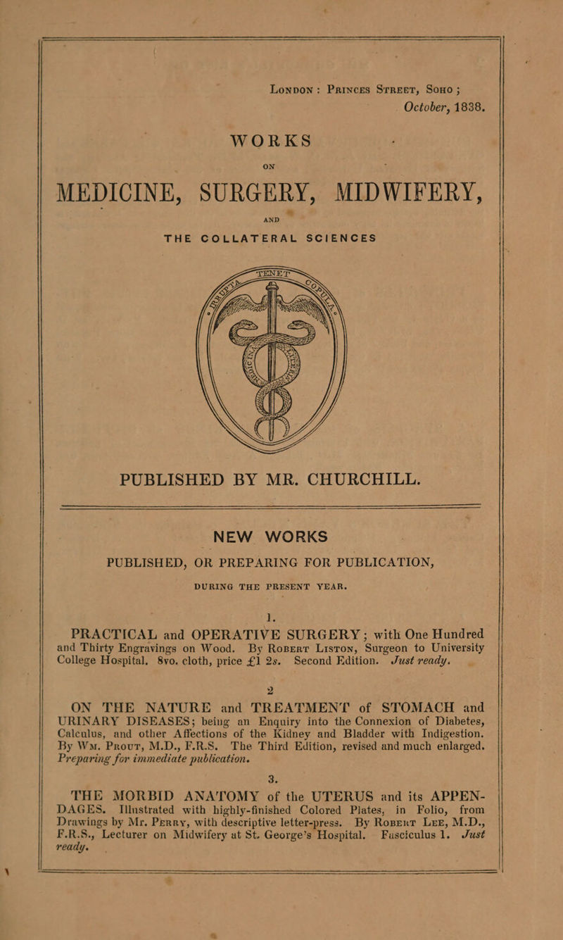 Lonpon: Princes Srreet, Sono ; October, 1838. WORKS MEDICINE, SURGERY, MIDWIFERY, AND THE COLLATERAL SCIENCES PUBLISHED BY MR. CHURCHILL. NEW WORKS PUBLISHED, OR PREPARING FOR PUBLICATION, DURING THE PRESENT YEAR. ] PRACTICAL and OPERATIVE SURGERY ; with One Hundred and Thirty Engravings on Wood. By Roserr Liston, Surgeon to University College Hospital. 8vo. cloth, price £1 2s. Second Edition. Just ready. 2 ON THE NATURE and TREATMENT of STOMACH and URINARY DISEASES; being an Enquiry into the Connexion of Diabetes, Calculus, and other Affections of the Kidney and Bladder with Indigestion. By Wo. Prout, M.D., F.R.S. The Third Edition, revised and much enlarged. Preparing for immediate publication. 3 THE MORBID ANATOMY of the UTERUS and its APPEN- DAGES. Illustrated with highly-finished Colored Plates, in Folio, from Drawings by Mr. Perry, with descriptive letter-press. By Roperr Lez, M.D., ss Lecturer on Midwifery at St. George’s Hospital. Fuasciculus1. Just ready.