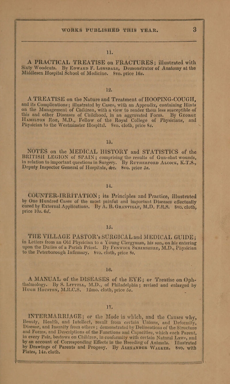 11. A PRACTICAL TREATISE on FRACTURES; illustrated with Sixty Woodcuts. By Epwarp F. Lonspauz, Demonstrator of Anatomy at the Middlesex Hospital School of Medicine. 8vo. price 16s. 12. A TREATISE on the Nature and Treatment of HOOPING-COUGH, and its Complications; illustrated by Cases, with an Appendix, containing Hints on the Management of Children, with a view to render them less susceptible of this and other Diseases of Childhood, in an aggravated Form. By Groree Hamitton Ror, M.D., Fellow of the Royal College of Physicians, and Physician to the Westminster Hospital. 8vo. cloth, price 8s. 13. NOTES on the MEDICAL HISTORY and STATISTICS of the BRITISH LEGION of SPAIN; comprising the results of Gun-shot wounds, in relation to important questions in Surgery. By Ruraerrorp Atcock, K.T\S., Deputy Inspector General of Hospitals, &amp;c, 8vo. price 5s. 14, COUNTER-IRRITATION ; its Principles and Practice, illustrated by One Hundred Cases of the most painful and important Diseases effectually cured by External Applications. By A. B. Granvitir, M.D. F.R.S. 8vo. cloth, price 10s. 6d, 15. THE VILLAGE PASTOR’s SURGICAL and MEDICAL GUIDE; in Letters from an Old Physician to a Young Clergyman, his son, on his entering upon the Duties of a Parish Priest. By Fenwicx Sxrimsuirne, M.D., Physician to the Peterborough Infirmary. - 8vo. cloth, price 8s, 16, A MANUAL of the DISEASES of the EYE; or Treatise on Oph- thalmology. By 8. Lrrreti, M.D., of Philadelphia; revised and enlarged by Huen Hovsron, M.R.C.S. ]2mo. cloth, price 5s. ~ 17. INTERMARRIAGE; or the Mode in which, and the Causes why, Beauty, Health, and Intellect, result from certain Unions, and Deformity, Disease, and Insanity from others ; demonstrated by Delineations of the Structure and Forms, and Descriptions of the Functions and Capacities, which each Parent, in every Pair, bestows on Children, in conformity with certain Natural Laws, and by an account of Corresponding Effects in the Breeding of Animals. Illustrated by Drawings of Parents and Progeny. By Atexanper Waker. 8vo. with Plates, 14s. cloth.