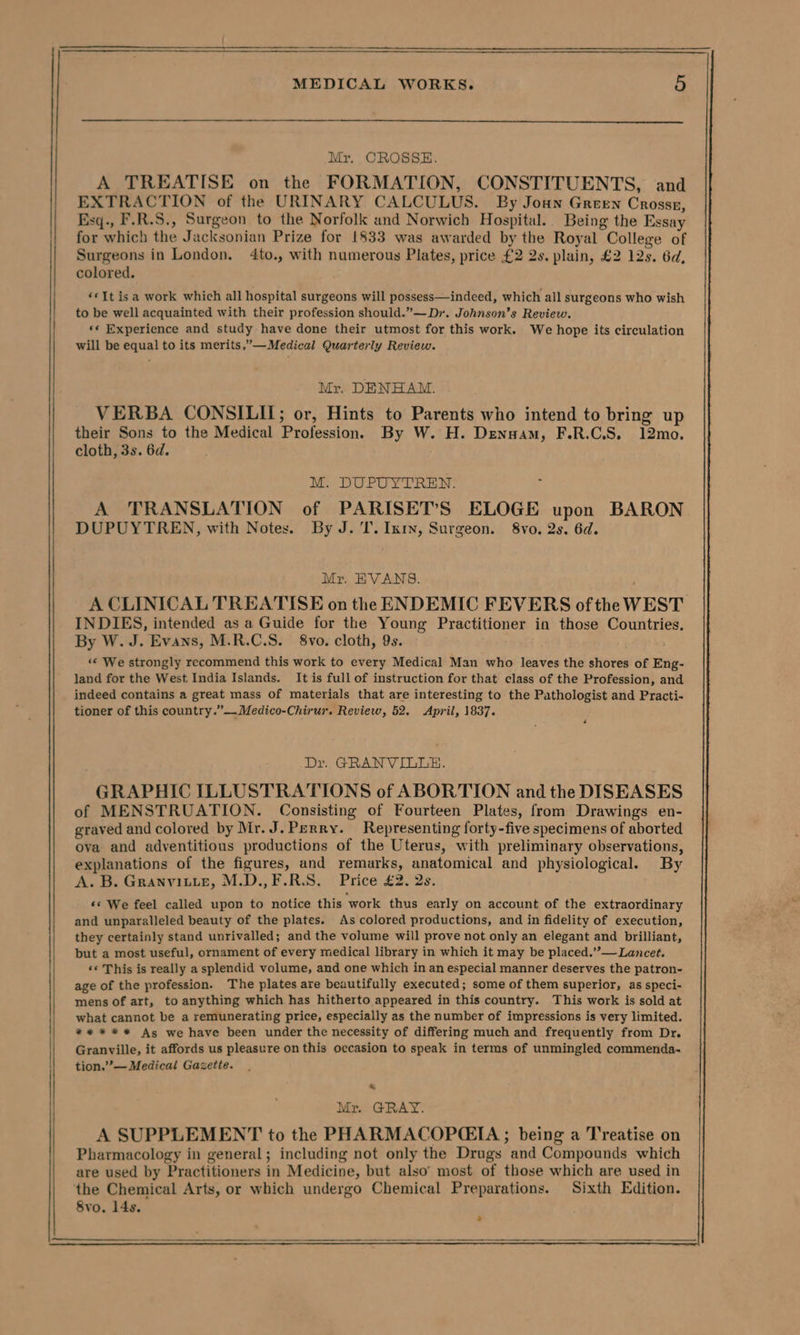 Mr. CROSSE. A TREATISE on the FORMATION, CONSTITUENTS, and EXTRACTION of the URINARY CALCULUS. By Joun Green Crossz, Esq., F.R.S., Surgeon to the Norfolk and Norwich Hospital. Being the Essay for which the Jacksonian Prize for 1833 was awarded by the Royal College of Surgeons in London. 4to., with numerous Plates, price £2 2s. plain, £2 12s. 6d, colored. «© It isa work which all hospital surgeons will possess—indeed, which all surgeons who wish to be well acquainted with their profession should.”—Dr. Johnson’s Review. *« Experience and study have done their utmost for this work. We hope its circulation will be equal to its merits.”’—Medical Quarterly Review. Mr. DENHAM. VERBA CONSILIL; or, Hints to Parents who intend to bring up their Sons to the Medical Profession. By W. H. Denuam, F.R.C.S. 12mo. cloth, 3s. 6d. M. DUPUYTREN. A TRANSLATION of PARISET’S ELOGE upon BARON DUPUYTREN, with Notes. By J. I. Inty, Surgeon. 8vo. 2s. 6d. Mr. EVANS. ; A CLINICAL TREATISE on the ENDEMIC FEVERS ofthe WEST INDIES, intended as a Guide for the Young Practitioner in those Countries. By W. J. Evans, M.R.C.S. 8vo. cloth, 9s. «« We strongly recommend this work to every Medical Man who leaves the shores of Eng- land for the West India Islands. It is full of instruction for that class of the Profession, and indeed contains a great mass of materials that are interesting to the Pathologist and Practi- tioner of this country.”—Medico-Chirur. Review, 52. April, 1837. ‘ Dr. GRANVILLE. GRAPHIC ILLUSTRATIONS of ABORTION and the DISEASES of MENSTRUATION. Consisting of Fourteen Plates, from Drawings en- graved and colored by Mr. J. Perry. Representing forty-five specimens of aborted ova and adventitious productions of the Uterus, with preliminary observations, explanations of the figures, and remarks, anatomical and physiological. By A. B. Granvin.e, M.D.,F.R.S. Price £2. 2s. «© We feel called upon to notice this work thus early on account of the extraordinary and unparalleled beauty of the plates. As colored productions, and in fidelity of execution, they certainly stand unrivalled; and the volume will prove not only an elegant and brilliant, but a most useful, ornament of every medical library in which it may be placed.””— Lancet. «© This is really a splendid volume, and one which in an especial manner deserves the patron- age of the profession. The plates are beautifully executed; some of them superior, as speci- mens of art, to anything which has hitherto appeared in this country. This work is sold at what cannot be a remunerating price, especially as the number of impressions is very limited. ** * * * As we have been under the necessity of differing much and frequently from Dr. Granville, it affords us pleasure on this occasion to speak in terms of unmingled commenda- tion.”’— Medical Gazette. . Mr. GRAY.