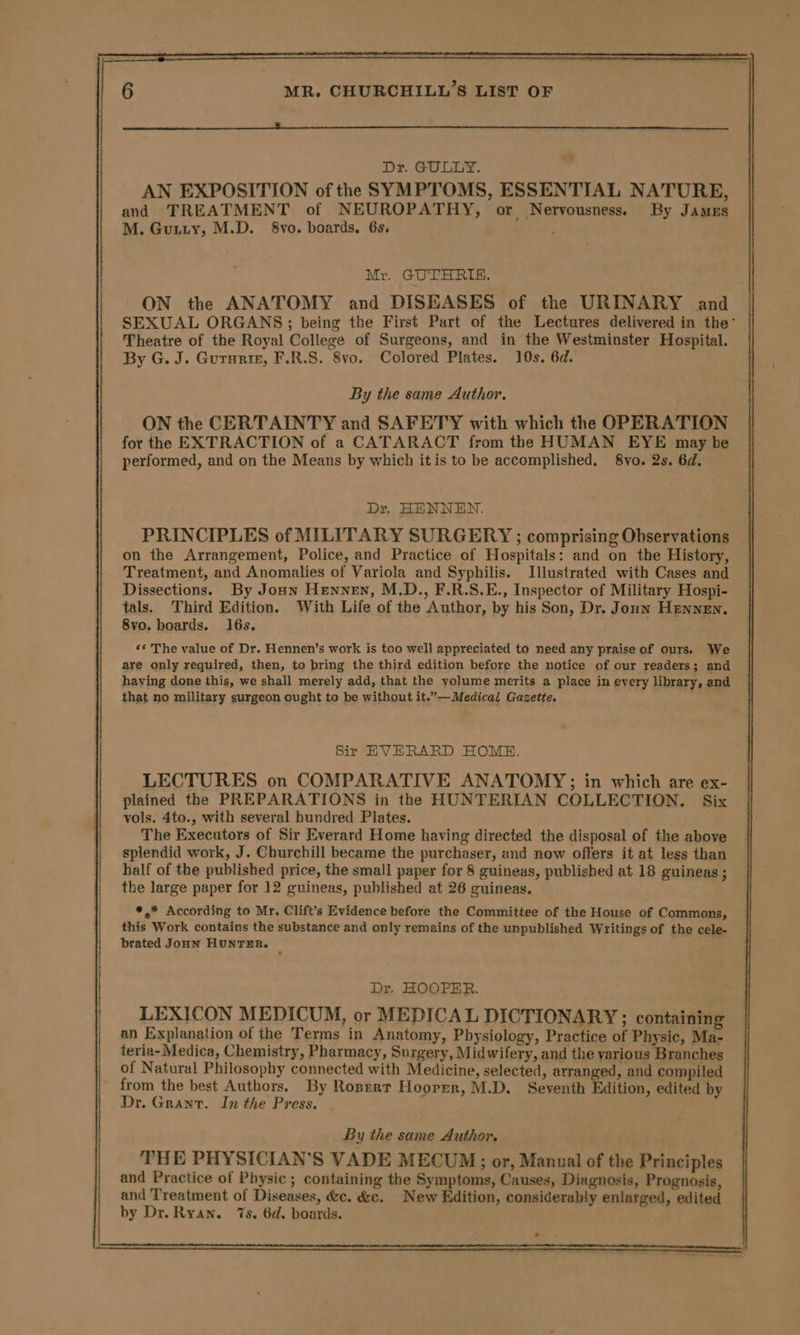 SN AN EXPOSITION of the SYMPTOMS, ESSENTIAL NATURE, and TREATMENT of NEUROPATHY, or Nervousness. By James ON the ANATOMY and DISEASES of the URINARY and SEXUAL ORGANS; being the First Part of the Lectures delivered in the’ Theatre of the Royal College of Surgeons, and in the Westminster Hospital. By G. J. Gurunir, F.R.S. 8vo. Colored Plates. 10s. 6d. ON the CERTAINTY and SAFETY with which the OPERATION for the EXTRACTION of a CATARACT from the HUMAN EYE may be performed, and on the Means by which itis to be accomplished. 8vo. 2s. 6d. Dr. HENNEN. PRINCIPLES of MILITARY SURGERY ; comprising Observations on the Arrangement, Police, and Practice of Hospitals: and on the History, Treatment, and Anomalies of Variola and Syphilis. Illustrated with Cases and Dissections. By Joan Hennen, M.D., F.R.S.E., Inspector of Military Hospi- tals. Third Edition. With Life of the Author, by his Son, Dr. Jonn Hennen, 8vo. boards. 16s. ‘* The value of Dr. Hennen’s work is too well appreciated to need any praise of ours, We are only required, then, to bring the third edition before the notice of our readers; and having done this, we shall merely add, that the volume merits a place in eyery library, and Sir EVERARD HOME. LECTURES on COMPARATIVE ANATOMY; in which are ex- plained the PREPARATIONS in the HUNTERIAN COLLECTION. Six vols. 4to., with several hundred Plates. The Executors of Sir Everard Home having directed the disposal of the above splendid work, J. Churchill became the purchaser, and now offers it at less than half of the published price, the small paper for 8 guineas, published at 18 guineas ; the large paper for 12 guineas, published at 26 guineas. *,* According to Mr. Clift’s Evidence before the Committee of the House of Commons, this Work contains the substance and only remains of the unpublished Writings of the cele- brated JonN HUNTER. &lt; Dr. HOOPER. LEXICON MEDICUM, or MEDICAL DICTIONARY; containing an Explanation of the Terms in Anatomy, Physiology, Practice of Physic, Ma- teria- Medica, Chemistry, Pharmacy, Surgery, Midwifery, and the various Branches of Natural Philosophy connected with Medicine, selected, arranged, and compiled from the best Authors. By Rospert Hoorrr, M.D. Seventh Edition, edited by Dr. Grant. In the Press. By the same Author. . THE PHYSICIAN’S VADE MECUM; or, Manual of the Principles and Practice of Physic ; containing the Symptoms, Causes, Diagnosis, Prognosis, and Treatment of Diseases, &amp;c. &amp;e. New Edition, considerably enlarged, edited by Dr. Ryan. ‘7s, 6d. boards.