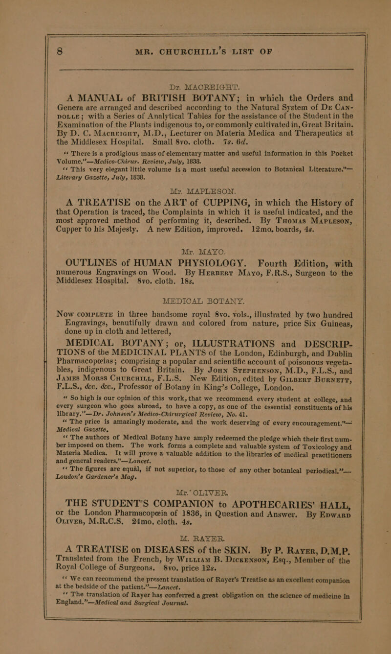 Dr. MACREIGHT. A MANUAL of BRITISH BOTANY; in which the Orders and Genera are arranged and described according to the Natural System of Dr Can- DOLLE; with a Series of Analytical Tables for the assistance of the Student in the Examination of the Plants indigenous to, or commonly cultivated in, Great Britain. By D. C. Macreient, M.D., Lecturer on Materia Medica and Therapeutics at the Middlesex Hospital. Small 8vo. cloth. 7s. 6d. . *« There is a prodigious mass of elementary matter and useful information in this Pocket Volume.”’—Medico-Chirur. Review, July, 1838. ‘* This very elegant little volume is a most useful accession to Botanical Literature.”— Literary Gazette, July, 1838. Mr. MAPLESON. A TREATISE on the ART of CUPPING, in which the History of that Operation is traced, the Complaints in which it is useful indicated, and the most approved method of performing it, described. By THomas Map .eson, | Cupper to his Majesty. A new Edition, improved. 12mo. boards, 4s. Mr. MAYO. OUTLINES of HUMAN PHYSIOLOGY. Fourth Edition, with numerous Engravings on Wood. By Herzpert Mayo, F.R.S., Surgeon to the Middlesex Hospital. S8vo. cloth. 18s. : MEDICAL BOTANY. Now coMPLeETE in three handsome royal 8vo. vols., illustrated by two hundred Engravings, beautifully drawn and colored from nature, price Six Guineas, done up in cloth and lettered, MEDICAL BOTANY; or, ILLUSTRATIONS and DESCRIP- TIONS of the MEDICINAL PLANTS of the London, Edinburgh, and Dublin Pharmacopeeias ; comprising a popular and scientific account of poisonous vegeta- bles, indigenous to Great Britain. By Joan Srepnenson, M.D., F.L.S., and James Morss Cuurcuiiu, F.L.S. New Edition, edited by Ginserr Burner, F.L.S., &amp;c. &amp;c., Professor of Botany in King’s College, London. “ So high is our opinion of this work, that we recommend every student at college, and every surgeon who goes abroad, to have a copy, as one of the essential constituents of his library.””— Dy. Johnson’s Medico-Chirurgical Review, No. 41. “« The price is amazingly moderate, and the work deserving of every encouragement.”— Medical Gazette, ‘* The authors of Medical Botany have amply redeemed the pledge which their first num- ber imposed on them. The work forms a complete and valuable system of Toxicology and Materia Medica. It will prove a valuable addition to the libraries of medical practitioners and general readers.” — Lancet. ‘« The figures are equal, if not superior, to those of any other botanical periodical.””— Loudon’s Gardener's Mag. Mr. OLIVER. THE STUDENT'S COMPANION to APOTHECARIES’ HALL, or the London Pharmacopeeia of 1836, in Question and Answer. By Epwarp Ouiver, M.R.C.S. 24mo. cloth. 4s. M. RAYER. A TREATISE on DISEASES of the SKIN. By P. Rayer, D.M.P. Translated from the French, by Witt1am B. Dickenson, Esq., Member of the Royal College of Surgeons. 8vo. price 12s. ‘* We can recommend the present translation of Rayer’s Treatise as an excellent companion at the bedside of the patient.”— Lancet. ‘* The translation of Rayer has conferred a great obligation on the science of medicine in England.”—Medical and Surgical Journal. ee