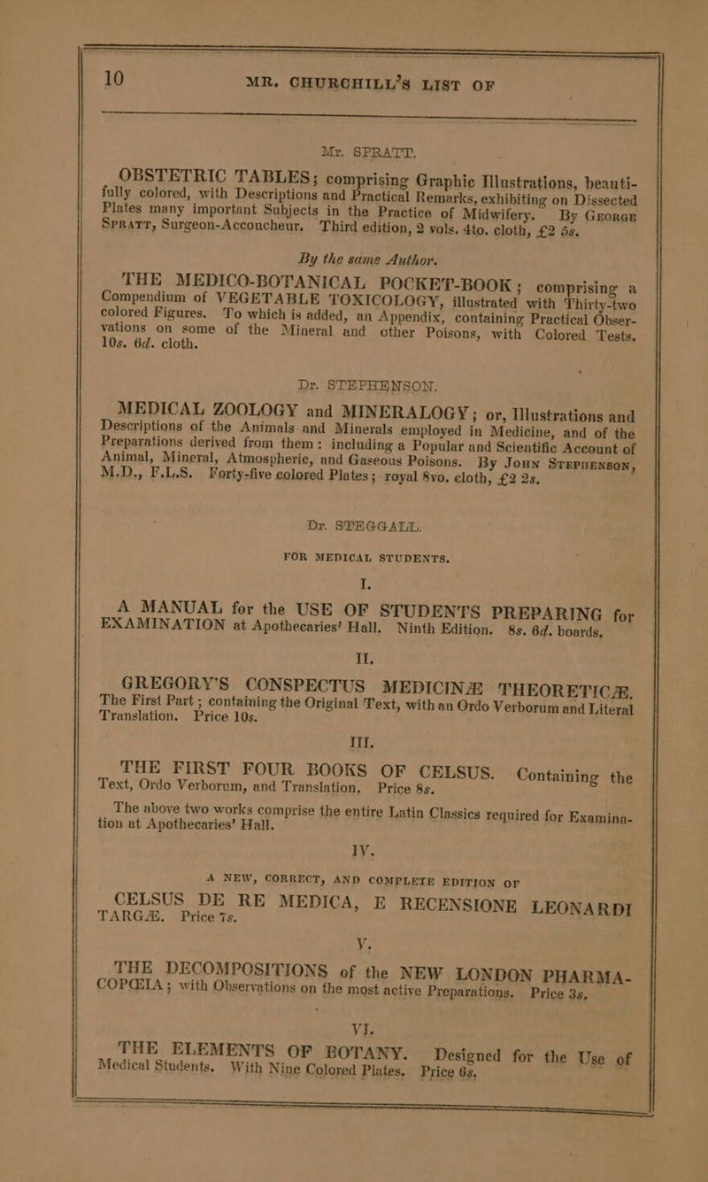 Mr. SPRATT. OBSTETRIC TABLES; comprising Graphic Illustrations, beauti- fully colored, with Descriptions and Practical Remarks, exhibiting on Dissected Plates many important Subjects in the Practice of Midwifery. By Grorar Spratt, Surgeon-Accoucheur. Third edition, 2 vols. 4to. cloth, £2 ds. By the same Author. THE MEDICO-BOTANICAL POCKET-BOOK ; comprising a Compendium of VEGETABLE TOXICOLOGY, illustrated with Thirty-two colored Figures. To which is added, an Appendix, containing Practical Obser- vations on some of the Mineral and other Poisons, with Colored Tests. 10s. 6d. cloth. Dr. STEPHENSON. MEDICAL ZOOLOGY and MINERALOGY; or, Ilustrations and Descriptions of the Animals and Minerals employed in Medicine, and of the Preparations derived from them: including a Popular and Scientific Account of Animal, Mineral, Atmospheric, and Gaseous Poisons. By Joun Srepurnson, M.D., F.L.S. Forty-five colored Plates ; royal 8yo, cloth, £2 2s. Dr. STEGGALL. FOR MEDICAL STUDENTS. i. A MANUAL for the USE OF STUDENTS PREPARING for EXAMINATION at Apothecaries’ Hall. Ninth Edition. 8s. 6d. boards. pS GREGORY'S CONSPECTUS MEDICINE: THEORETIC. The First Part ; containing the Original Text, with an Ordo Verborum and Literal Translation. Price 10s. III, THE FIRST FOUR BOOKS OF CELSUS. Containing the Text, Ordo Verborum, and Translation. Price 8s. The above two works comprise the entire Latin Classics required for Examina- tion at Apothecaries’ Hall. IV. A NEW, CORRECT, AND COMPLETE EDITION OF CELSUS DE RE MEDICA, E RECENSIONE LEONARDI TARGA. Price 7s. y. THE DECOMPOSITIONS of the NEW LONDON PHARMA- COPCIA ; with Observations on the most active Preparations. Price 3s, VJ. THE ELEMENTS OF BOTANY. Designed for the Use of Medical Students. With Nine Colored Plates. Price 63,