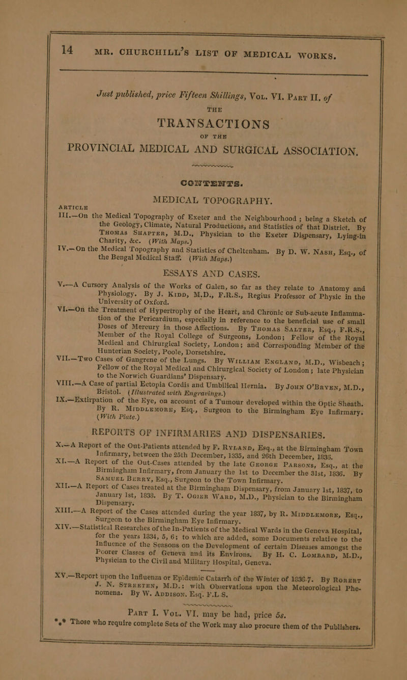 etn eat Just published, price Fifteen Shillings, Vou. VI. Parr IL. of THE TRANSACTIONS OF THE PROVINCIAL MEDICAL AND SURGICAL ASSOCIATION, Cao CONTENTS. MEDICAL TOPOGRAPHY. ARTICLE III.—On the Medical Topography of Exeter and the Neighbourhood ; being a Sketch of the Geology, Climate, Natural Productions, and Statistics of that District. By THomAs SHaprer, M.D., Physician to the Exeter Dispensary, Lying-in Charity, &amp;c. (With Maps.) IV.—On the Medical ‘Topography and Statistics of Cheltenham. By D. W. Nasu, Esq., of the Bengal Medical Staff. (With Maps.) ESSAYS AND CASES. V.—A Cursory Analysis of the Works of Galen, so far as they relate to Anatomy and Physiology. By J. Kipp, M.D., F.R.S., Regius Professor of Physic in the University of Oxford. VI.—On the Treatment of Hypertrophy of the Heart, and Chronic or Sub-acute Inflamma- tion of the Pericardium, especially in reference to the beneficial use of small Doses of Mercury in those Affections. By THomas Sauter, Esq, F.R.S., Member of the Royal College of Surgeons; London; Fellow of the Royal Medical and Chirurgical Society, London; and Corresponding Member of the Hunterian Society, Poole, Dorsetshire. VII.—Two Cases of Gangrene of the Lungs. By WILLIAM ENGLAND, M.D., Wisbeach ; Fellow of the Royal Medical and Chirurgical Society of London; late Physician to the Norwich Guardians’ Dispensary. VIII.—A Case of partial Ectopia Cordis and Umbilical Hernia. By Joun O’Bryzn, M.D., Bristol. (Jllustrated with Engravings.) IX.—Extirpation of the Eye, on account of a Tumour developed within the Optic Sheath. By R. Mippiemore, Esq., Surgeon to the Birmingham Eye Infirmary. (With Plate.) REPORTS OF INFIRMARIES AND DISPENSARIES. X.—A Report of the Out-Patients attended by F. Ryan, Esq., at the Birmingham Town Infirmary, between the 25th December, 1335, and 26th December, 1933. : XI.—A Report of the Out-Cases attended by the late Gzorcre Parsons, Esq., at the Birmingham Infirmary, from January the Ist to December the 3lst, 1836. By SAMUEL Berry, Ksq., Surgeon to the Town Infirmary. XII.—A Report of Cases treated at the Birmingham Dispensary, from January Ist, 1837, to January Ist, 1838, By T. Oqizr Warp, M.D., Physician to the Birmingham Dispensary. XIII.—A Report of the Cases attended during the year 1837, by R. MippLEMorx, Esq., Surgeon to the Birmingham Eye Infirmary. XIV.—Statistical Researches of the In-Patients of the Medical Wards in the Geneva Hospital, for the years 1834, 5, 6; to which are added, some Documents relative to the Influence of the Seasons on the Development of certain Diseases amongst the Poorer Classes of Geneva and its Environs. By H. C. LomgBanp, M.D., Physician to the Civiland Military Hospital, Geneva. XV.—Report upon the Influenza or Epidemic Catarrh of the Winter of 1936-7. By Rorerr J. N. StReeten, M.D.: with Observations upon the Meteorological Phe- nomena. By W. Appison. Esq. F.L.S. SOY AALAAA Pant I. Vou. VI. may be had, price ds. *,* Those who require complete Sets of the Work may also procure them of the Publishers. ann nannies ee