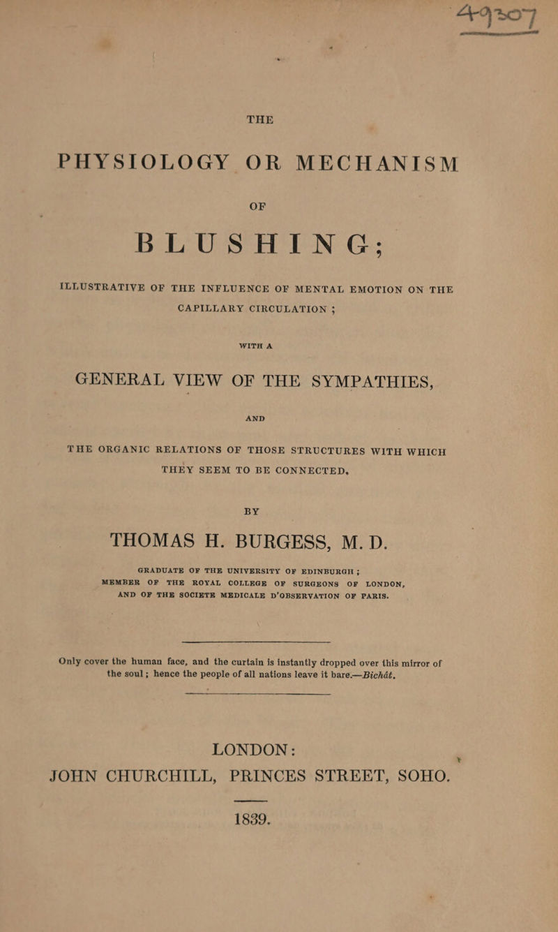 THE PHYSIOLOGY OR MECHANISM OF BLUSHING; ILLUSTRATIVE OF THE INFLUENCE OF MENTAL EMOTION ON THE CAPILLARY CIRCULATION 3 WITH A GENERAL VIEW OF THE SYMPATHIES, AND THE ORGANIC RELATIONS OF THOSE STRUCTURES WITH WHICH THEY SEEM TO BE CONNECTED, BY THOMAS H. BURGESS, M. D. GRADUATE OF THE UNIVERSITY OF EDINBURGH ; MEMBER OF THE ROYAL COLLEGE OF SURGEONS OF LONDON, AND OF THE SOCIETE MEDICALE D’OBSERVATION OF PARIS. Only cover the human face, and the curtain is instantly dropped over this mirror of the soul; hence the people of all nations leave it bare-—Bichdé. LONDON: JOHN CHURCHILL, PRINCES STREET, SOHO. an 1839. ¥