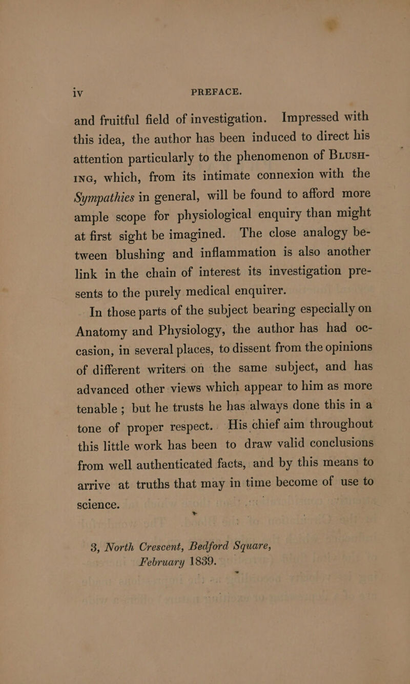 and fruitful field of investigation. Impressed with this idea, the author has been induced to direct his attention particularly to the phenomenon of BuusH- inc, which, from its intimate connexion with the Sympathies in general, will be found to afford more ample scope for physiological enquiry than might at first sight be imagined. The close analogy be- tween blushing and inflammation is also another link in the chain of interest its investigation pre- sents to the purely medical enquirer. In those parts of the subject bearing especially on Anatomy and Physiology, the author has had oc- casion, in several places, to dissent from the opinions of different writers on the same subject, and has advanced other views which appear to him as more tenable; but he trusts he has always done this in a tone of proper respect. | His chief aim throughout this little work has been to draw valid conclusions from well authenticated facts, and by this means to arrive at truths that may in time become of use to science. &gt; 3, North Crescent, Bedford Square, February 1839. ~