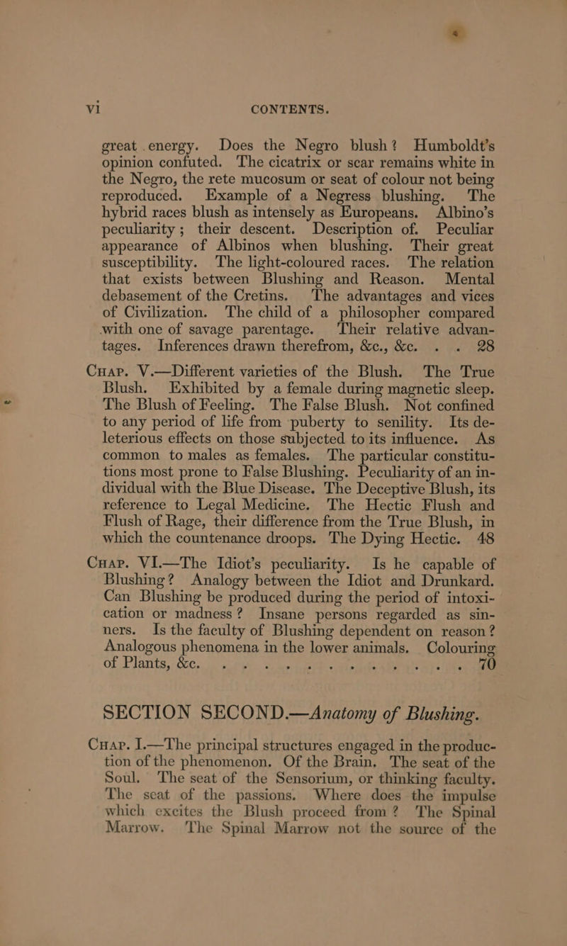 great energy. Does the Negro blush? Humboldt’s opinion confuted. The cicatrix or scar remains white in the Negro, the rete mucosum or seat of colour not being reproduced. Example of a Negress blushing. The hybrid races blush as intensely as Europeans. Albino’s peculiarity ; their descent. Description of. Peculiar appearance of Albinos when blushing. Their great susceptibility. The light-coloured races. The relation that exists between Blushing and Reason. Mental debasement of the Cretins. The advantages and vices of Civilization. The child of a philosopher compared tages. Inferences drawn therefrom, &amp;c., &amp;c. . . 28 Blush. Exhibited by a female during magnetic sleep. The Blush of Feeling. The False Blush. Not confined to any period of life from puberty to senility. Its de- leterious effects on those subjected to its influence. As common to males as females. ‘The particular constitu- tions most prone to False Blushing. Peculiarity of an in- dividual with the Blue Disease. The Deceptive Blush, its reference to Legal Medicine. The Hectic Flush and Flush of Rage, their difference from the True Blush, in which the countenance droops. The Dying Hectic. 48 Blushing? Analogy between the Idiot and Drunkard. Can Blushing be produced during the period of intoxi- cation or madness? Insane persons regarded as sin- ners. Is the faculty of Blushing dependent on reason ? Analogous phenomena in the lower animals. Colouring OF Plarits, - SiC... -nedthh te mee Re cael ka ee ee SECTION SECOND.—Anatomy of Blushing. tion of the phenomenon. Of the Brain. The seat of the Soul. The seat of the Sensorium, or thinking faculty. The seat of the passions. Where does the impulse which excites the Blush proceed from? The Spinal Marrow. ‘The Spinal Marrow not the source of the