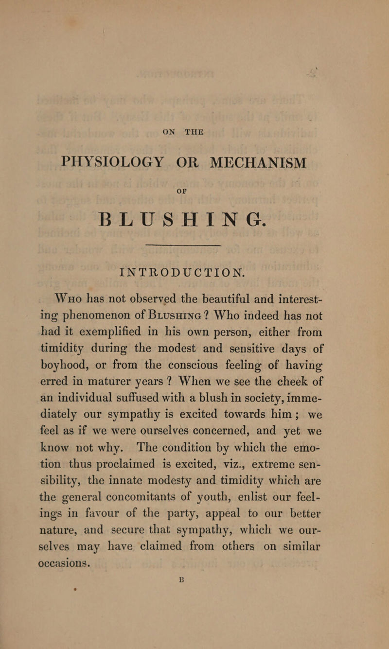 ON THE PHYSIOLOGY OR MECHANISM OF BLUSHING. INTRODUCTION. Wuo has not observed the beautiful and interest- ing phenomenon of BLusutna? Who indeed has not had it exemplified in his own person, either from timidity during the modest and sensitive days of boyhood, or from the conscious feeling of having erred in maturer years ? When we see the cheek of an individual suffused with a blush in society, imme- diately our sympathy is excited towards him; we feel as if we were ourselves concerned, and yet we know not why. The condition by which the emo- tion thus proclaimed is excited, viz., extreme sen- sibility, the innate modesty and timidity which are the general concomitants of youth, enlist our feel- ings in favour of the party, appeal to our better nature, and secure that sympathy, which we our- selves may have claimed from others on similar occasions.