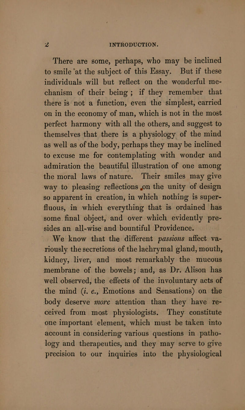 There are some, perhaps, who may be inclined to smile ‘at the subject of this Essay. But if these individuals will but reflect on the wonderful me- chanism of their being; if they remember that there is not a function, even the simplest, carried on in the economy of man, which is not in the most perfect harmony with all the others, and suggest to themselves that there is a physiology of the mind as well as of the body, perhaps they may be inclined to excuse me for contemplating with wonder and admiration the beautiful illustration of one among the moral laws of nature. Their smiles may give way to pleasing reflections ,on the unity of design so apparent in creation, in which nothing is super- fluous, in which everything that is ordained has some final object, and over which evidently pre- sides an all-wise and bountiful Providence. We know that the different passions affect va- riously the secretions of the lachrymal gland, mouth, kidney, liver, and most remarkably the mucous membrane of the bowels; and, as Dr. Alison has well observed, the effects of the involuntary acts of the mind (#. e., Emotions and Sensations) on the body deserve more attention than they have re- ceived from most physiologists. They constitute one important element, which must be taken into account in considering various questions in patho- logy and therapeutics, and they may serve to give precision to our inquiries into the physiological