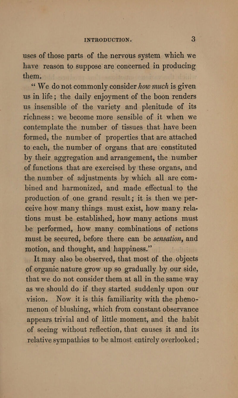 uses of those parts of the nervous system which we have reason to suppose are concerned in producing them. “‘ We do not commonly consider how much is given us in life; the daily enjoyment of the boon renders us insensible of the variety and plenitude of its richness: we become more sensible of it when we contemplate the number of tissues that have been formed, the number of properties that are attached to each, the number of organs that are constituted by their aggregation and arrangement, the number of functions that are exercised by these organs, and the number of adjustments by which all are com- bined and harmonized, and made effectual to the production of one grand result; it is then we per- ceive how many things must exist, how many rela- tions must be established, how many actions must be performed, how many combinations of actions must be secured, before there can be sensation, and motion, and thought, and happiness.” It may also be observed, that most of the objects of organic nature grow up so gradually by our side, that we do not consider them at all in the same way as we should do if they started suddenly upon our vision. Now it is this familiarity with the pheno- menon of blushing, which from constant observance appears trivial and of little moment, and the habit of seeing without reflection, that causes it and its relative sympathies to be almost entirely overlooked ;