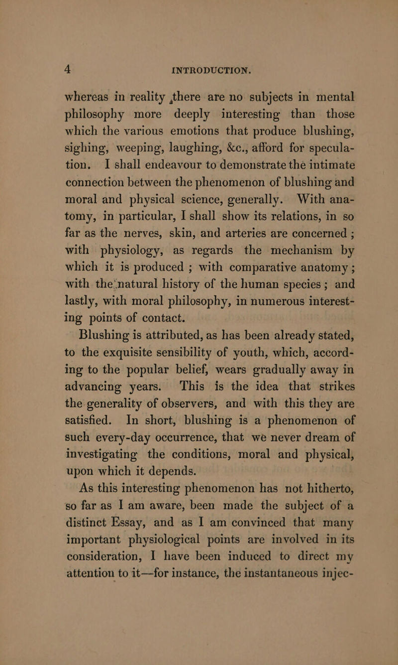 whereas in reality ,there are no subjects in mental philosophy more deeply interesting than those which the various emotions that produce blushing, sighing, weeping, laughing, &amp;c., afford for specula- tion. I shall endeavour to demonstrate the intimate connection between the phenomenon of blushing and moral and physical science, generally. With ana- tomy, in particular, I shall show its relations, in so far as the nerves, skin, and arteries are concerned ; with physiology, as regards the mechanism by which it is produced ; with comparative anatomy ; with the‘natural history of the human species ; and lastly, with moral philosophy, in numerous interest- ing points of contact. Blushing is attributed, as has been already stated, to the exquisite sensibility of youth, which, accord- ing to the popular belief, wears gradually away in advancing years. This is the idea that strikes the generality of observers, and with this they are satisfied. In short, blushing is a phenomenon of such every-day occurrence, that we never dream of investigating the conditions, moral and physical, upon which it depends. As this interesting phenomenon has not hitherto, so far as I am aware, been made the subject of a distinct Essay, and as I am convinced that many important physiological points are involved in its consideration, I have been induced to direct my attention to it—for instance, the instantaneous injec-