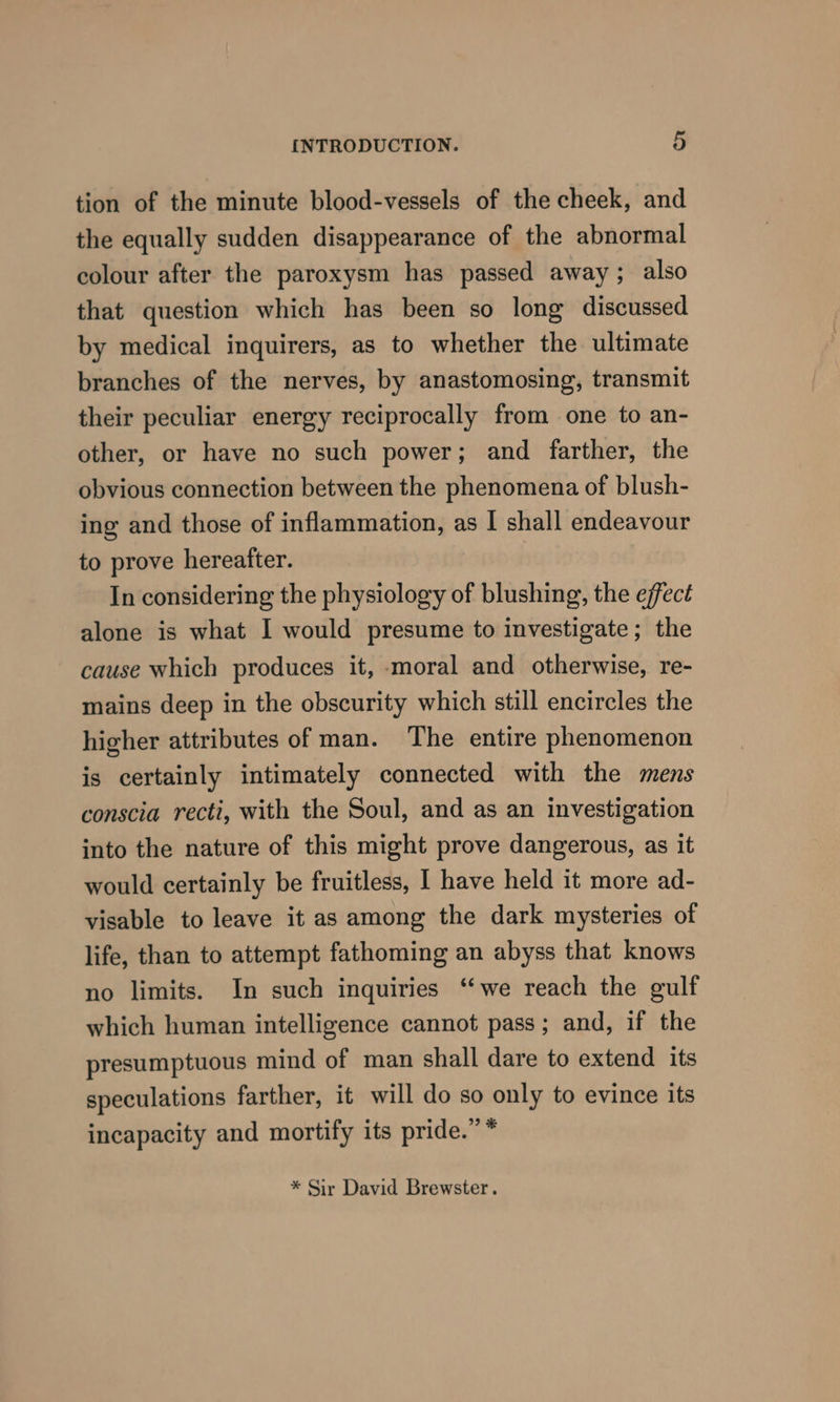 tion of the minute blood-vessels of the cheek, and the equally sudden disappearance of the abnormal colour after the paroxysm has passed away ; also that question which has been so long discussed by medical inquirers, as to whether the ultimate branches of the nerves, by anastomosing, transmit their peculiar energy reciprocally from one to an- other, or have no such power; and farther, the obvious connection between the phenomena of blush- ing and those of inflammation, as I shall endeavour to prove hereafter. | In considering the physiology of blushing, the effect alone is what I would presume to investigate; the cause which produces it, moral and otherwise, re- mains deep in the obscurity which still encircles the higher attributes of man. The entire phenomenon is certainly intimately connected with the mens conscia recti, with the Soul, and as an investigation into the nature of this might prove dangerous, as it would certainly be fruitless, I have held it more ad- visable to leave it as among the dark mysteries of life, than to attempt fathoming an abyss that knows no limits. In such inquiries “‘we reach the gulf which human intelligence cannot pass; and, if the presumptuous mind of man shall dare to extend its speculations farther, it will do so only to evince its incapacity and mortify its pride.” * * Sir David Brewster.