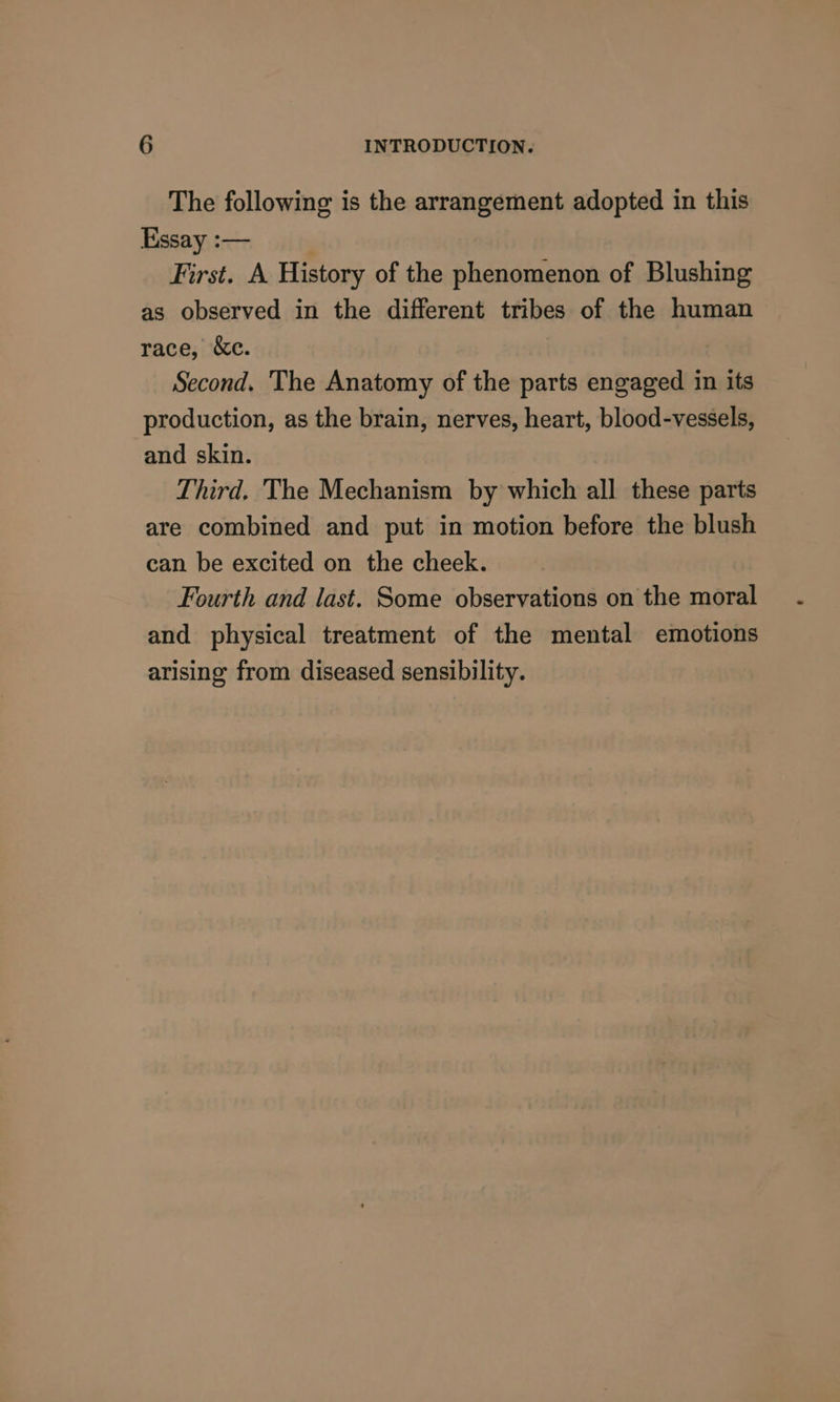 The following is the arrangement adopted in this Essay :— | First. A History of the phenomenon of Blushing as observed in the different tribes of the human race, &amp;c. Second. The Anatomy of the parts engaged in its production, as the brain, nerves, heart, blood-vessels, and skin. Third. The Mechanism by which all these parts are combined and put in motion before the blush can be excited on the cheek. Fourth and last. Some observations on the moral and physical treatment of the mental emotions arising from diseased sensibility.