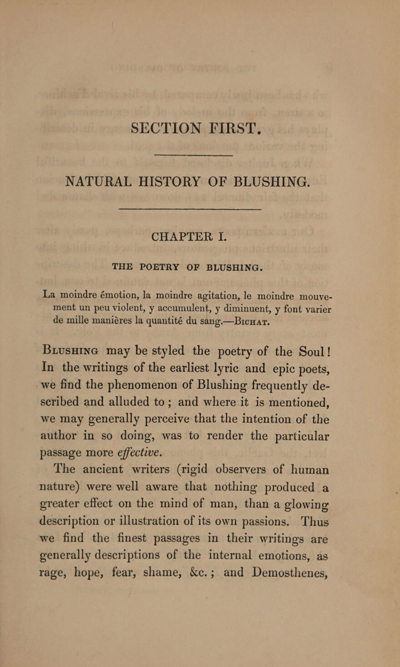 SECTION FIRST, NATURAL HISTORY OF BLUSHING. CHAPTER I. THE POETRY OF BLUSHING. La moindre émotion, la moindre agitation, le moindre mouve- ment un peu violent, y accumulent, y diminuent, y font varier de mille maniéres la quantité du sang.—Bicuar. Buiusuine may be styled the poetry of the Soul! In the writings of the earliest lyric and epic poets, we find the phenomenon of Blushing frequently de- scribed and alluded to; and where it is mentioned, we may generally perceive that the intention of the author in so doing, was to render the particular passage more effective. The ancient writers (rigid observers of human nature) were well aware that nothing produced a ereater effect on the mind of man, than a glowing description or illustration of its own passions. Thus we find the finest passages in their writings are generally descriptions of the internal emotions, as rage, hope, fear, shame, &amp;c.; and Demosthenes,