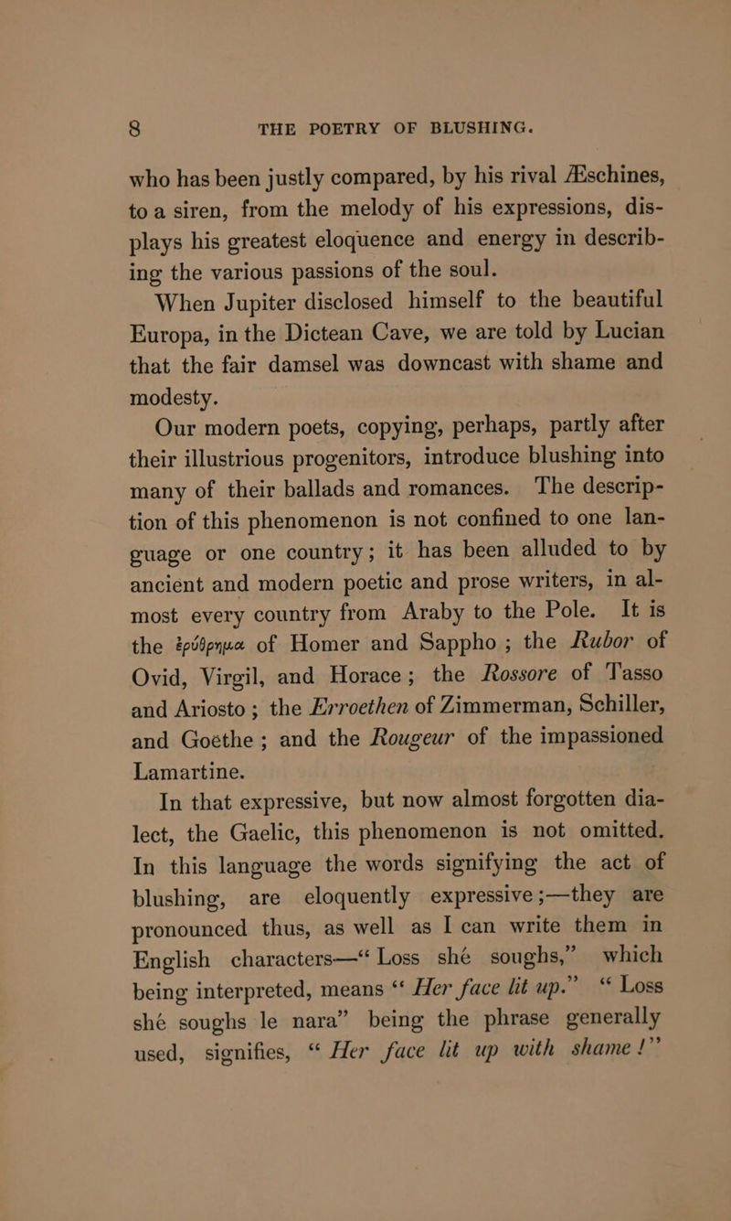 who has been justly compared, by his rival Aischines, toa siren, from the melody of his expressions, dis- plays his greatest eloquence and energy in describ- ing the various passions of the soul. When Jupiter disclosed himself to the beautiful Europa, in the Dictean Cave, we are told by Lucian that the fair damsel was downcast with shame and modesty. Our modern poets, copying, perhaps, partly after their illustrious progenitors, introduce blushing into many of their ballads and romances. The descrip- tion of this phenomenon is not confined to one lan- puage or one country; it has been alluded to by ancient and modern poetic and prose writers, in al- most every country from Araby to the Pole. It is the ev§pyu0 of Homer and Sappho ; the Rudor of Ovid, Virgil, and Horace; the Rossore of Tasso and Ariosto ; the Erroethen of Zimmerman, Schiller, and Goéthe ; and the Rougeur of the impassioned Lamartine. In that expressive, but now almost forgotten dia- lect, the Gaelic, this phenomenon is not omitted. In this language the words signifying the act of blushing, are eloquently expressive ;—they are pronounced thus, as well as I can write them in English characters—‘“ Loss shé soughs,” which being interpreted, means “‘ Her face lit up.” “ Loss shé soughs le nara” being the phrase generally used, signifies, “ Her face lit up with shame !”