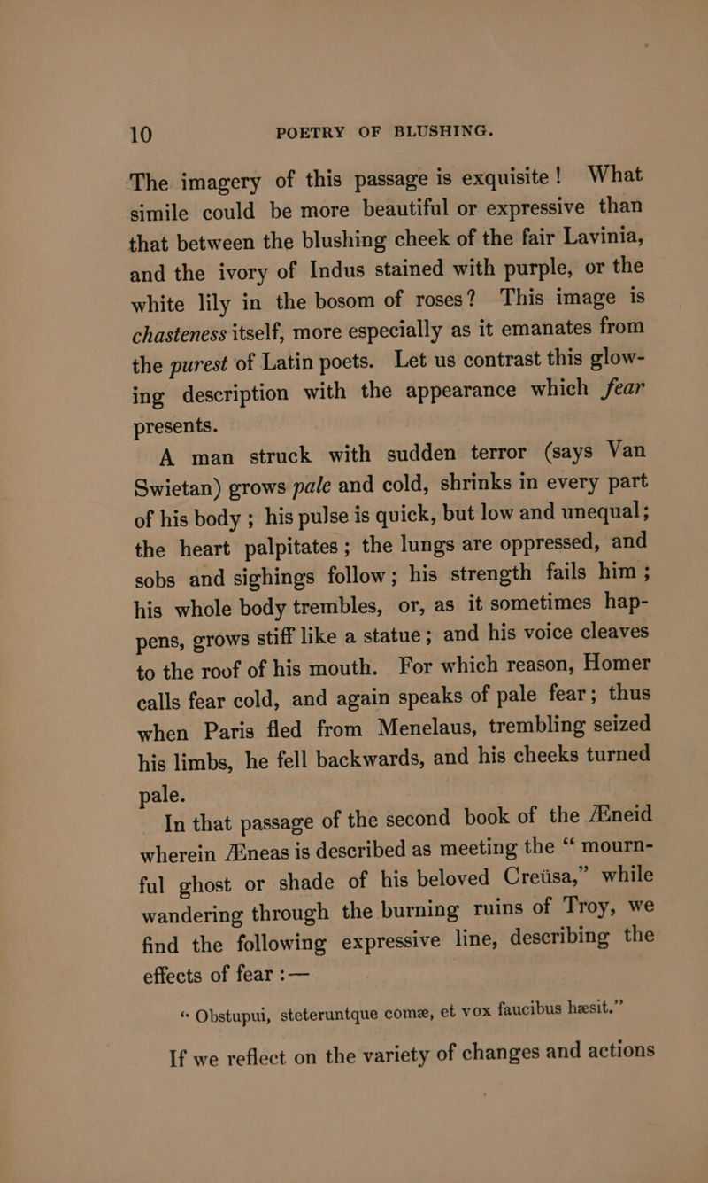 The imagery of this passage is exquisite ! What simile could be more beautiful or expressive than that between the blushing cheek of the fair Lavinia, and the ivory of Indus stained with purple, or the white lily in the bosom of roses? This image is chasteness itself, more especially as it emanates from the purest of Latin poets. Let us contrast this glow- ing description with the appearance which fear presents. A man struck with sudden terror (says Van Swietan) grows pale and cold, shrinks in every part of his body ; his pulse is quick, but low and unequal ; the heart palpitates; the lungs are oppressed, and sobs and sighings follow; his strength fails him ; his whole body trembles, or, as it sometimes hap- pens, grows stiff like a statue; and his voice cleaves to the roof of his mouth. For which reason, Homer calls fear cold, and again speaks of pale fear; thus when Paris fled from Menelaus, trembling seized his limbs, he fell backwards, and his cheeks turned pale. In that passage of the second book of the Aineid wherein Aineas is described as meeting the “ mourn- ful ghost or shade of his beloved Creiisa,” while wandering through the burning ruins of Troy, we find the following expressive line, describing the effects of fear :— | « Obstupui, steteruntque come, et vox faucibus heesit.” If we reflect on the variety of changes and actions