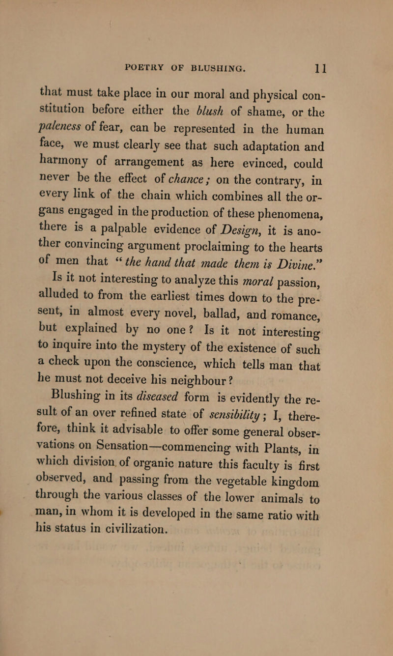 that must take place in our moral and physical con- stitution before either the blush of shame, or the paleness of fear, can be represented in the human face, we must clearly see that such adaptation and harmony of arrangement as here evinced, could never be the effect of chance; on the contrary, in every link of the chain which combines all the or- gans engaged in the production of these phenomena, there is a palpable evidence of Design, it is ano- ther convincing argument proclaiming to the hearts of men that “the hand that made them is Divine.” Is it not interesting to analyze this moral passion, alluded to from the earliest times down to the pre- sent, in almost every novel, ballad, and romance, but explained by no one? Is it not interesting to inquire into the mystery of the existence of such a check upon the conscience, which tells man that he must not deceive his neighbour? Blushing in its diseased form is evidently the re- sult of an over refined state of sensibility ; I, there- fore, think it advisable to offer some general obser- vations on Sensation—commencing with Plants, in which division. of organic nature this faculty is first observed, and passing from the vegetable kingdom through the various classes of the lower animals to man, in whom it is developed in the same ratio with his status in civilization.