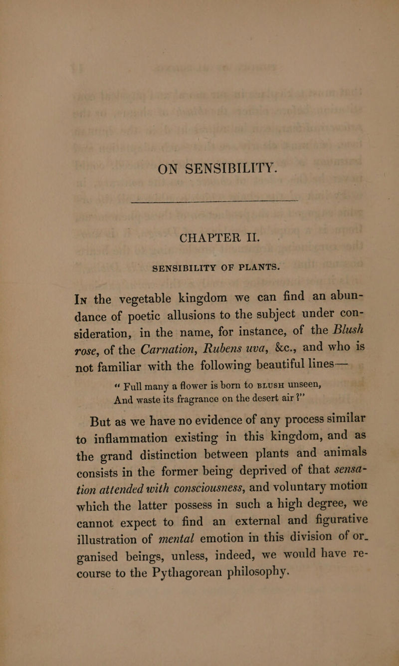 ON SENSIBILITY. CHAPTER II. SENSIBILITY OF PLANTS. In the vegetable kingdom we can find an abun- dance of poetic allusions to the subject under con- sideration, in the name, for instance, of the Blush rose, of the Carnation, Rubens uva, &amp;c., and who is not familiar with the following beautiful lines— “ Full many a flower is born to BLusH unseen, And waste its fragrance on the desert air?” But as we have no evidence of any process similar to inflammation existing in this kingdom, and as the grand distinction between plants and animals consists in the former being deprived of that sensa- tion attended with consciousness, and voluntary motion which the latter possess in such a high degree, we cannot expect to find an external and figurative illustration of mental emotion in this division of or- ganised beings, unless, indeed, we would have re- course to the Pythagorean philosophy.