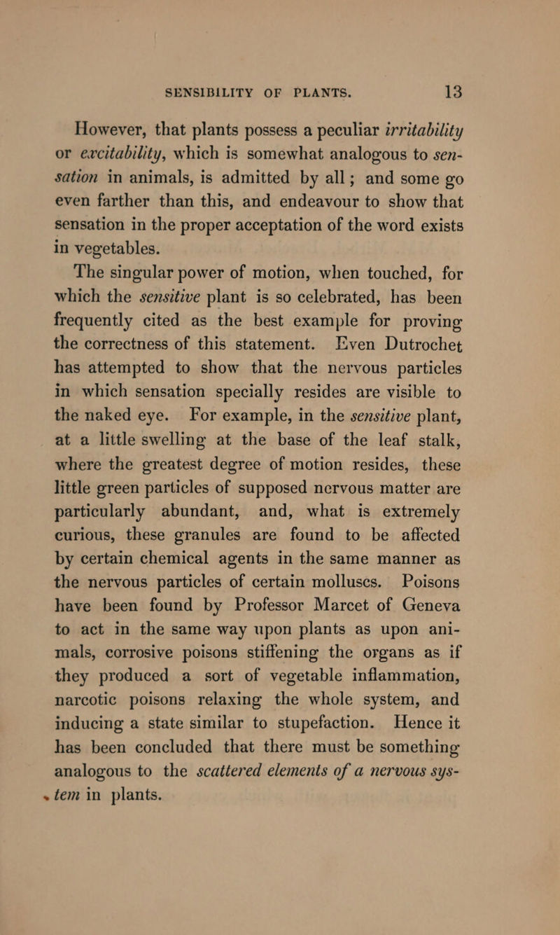 However, that plants possess a peculiar irritability or excitability, which is somewhat analogous to sen- sation in animals, is admitted by all; and some go even farther than this, and endeavour to show that sensation in the proper acceptation of the word exists in vegetables. The singular power of motion, when touched, for which the sensitive plant is so celebrated, has been frequently cited as the best example for proving the correctness of this statement. Even Dutrochet has attempted to show that the nervous particles in which sensation specially resides are visible to the naked eye. For example, in the sensitive plant, at a little swelling at the base of the leaf stalk, where the greatest degree of motion resides, these little green particles of supposed nervous matter are particularly abundant, and, what is extremely curious, these granules are found to be affected by certain chemical agents in the same manner as the nervous particles of certain molluscs. Poisons have been found by Professor Marcet of Geneva to act in the same way upon plants as upon ani- mals, corrosive poisons stiffening the organs as if they produced a sort of vegetable inflammation, narcotic poisons relaxing the whole system, and inducing a state similar to stupefaction. Hence it has been concluded that there must be something analogous to the scattered elements of a nervous sys- ~ tem in plants.