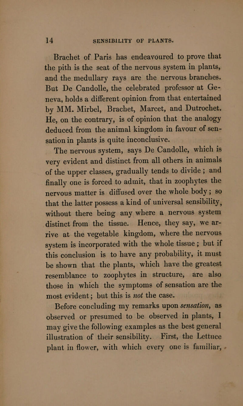 Brachet of Paris has endeavoured to prove that the pith is the seat of the nervous system in plants, and the medullary rays are the nervous branches. But De Candolle, the celebrated professor at Ge- neva, holds a different opinion from that entertained by MM. Mirbel, Brachet, Marcet, and Dutrochet. He, on the contrary, is of opinion that the analogy deduced from the animal kingdom in favour of sen- sation in plants is quite inconclusive. The nervous system, says De Candolle, which is very evident and distinct from all others in animals of the upper classes, gradually tends to divide ; and finally one is forced to admit, that in zoophytes the nervous matter is diffused over the whole body; so that the latter possess a kind of universal sensibility, without there being any where a nervous system distinct from the tissue. Hence, they say, we ar- rive at the vegetable kingdom, where the nervous system is incorporated with the whole tissue ; but if this conclusion is to have any probability, it must be shown that the plants, which have the greatest resemblance to zoophytes in structure, are also those in which the symptoms of sensation are the most evident; but this is zot the case. . Before concluding my remarks upon sensation, as observed or presumed to be observed in plants, I may give the following examples as the best general illustration of their sensibility. First, the Lettuce plant in flower, with which every one is familiar, -