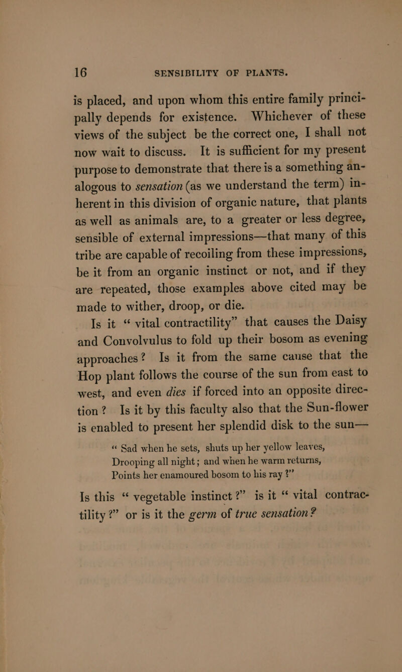 is placed, and upon whom this entire family princi- pally depends for existence. Whichever of these views of the subject be the correct one, I shall not now wait to discuss. It is sufficient for my present purpose to demonstrate that there is a something an- alogous to sensation (as we understand the term) in- herent in this division of organic nature, that plants as well as animals are, to a greater or less degree, sensible of external impressions—that many of this tribe are capable of recoiling from these impressions, be it from an organic instinct or not, and if they are repeated, those examples above cited may be made to wither, droop, or die. Is it “ vital contractility” that causes the Daisy and Convolvulus to fold up their bosom as evening approaches? Is it from the same cause that the Hop plant follows the course of the sun from east to west, and even dies if forced into an opposite direc- tion? Is it by this faculty also that the Sun-flower is enabled to present her splendid disk to the sun— « Sad when he sets, shuts up her yellow leaves, Drooping all night ; and when he warm returns, Points her enamoured bosom to his ray ?” Is this “ vegetable instinct ?” is it “ vital contrac- tility ?” or is it the germ of true sensation ?