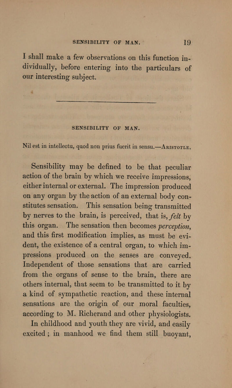 I shall make a few observations on this function in- dividually, before entering into the particulars of our interesting subject. aa SENSIBILITY OF MAN. Nil est in intellectu, quod non prius fuerit in sensu.—ArisTorLe. Sensibility may be defined to be that peculiar action of the brain by which we receive impressions, either internal or external. The impression produced on any organ by the action of an external body con- stitutes sensation. ‘This sensation being transmitted by nerves to the brain, is perceived, that is, felt by this organ. ‘The sensation then becomes perception, and this first modification implies, as must be evi- dent, the existence of a central organ, to which im- pressions produced on the senses are conveyed. Independent of those sensations that are carried from the organs of sense to the brain, there are others internal, that seem to be transmitted to it by a kind of sympathetic reaction, and these internal sensations are the origin of our moral faculties, according to M. Richerand and other physiologists. In childhood and youth they are vivid, and easily excited ; in manhood we find them still buoyant,