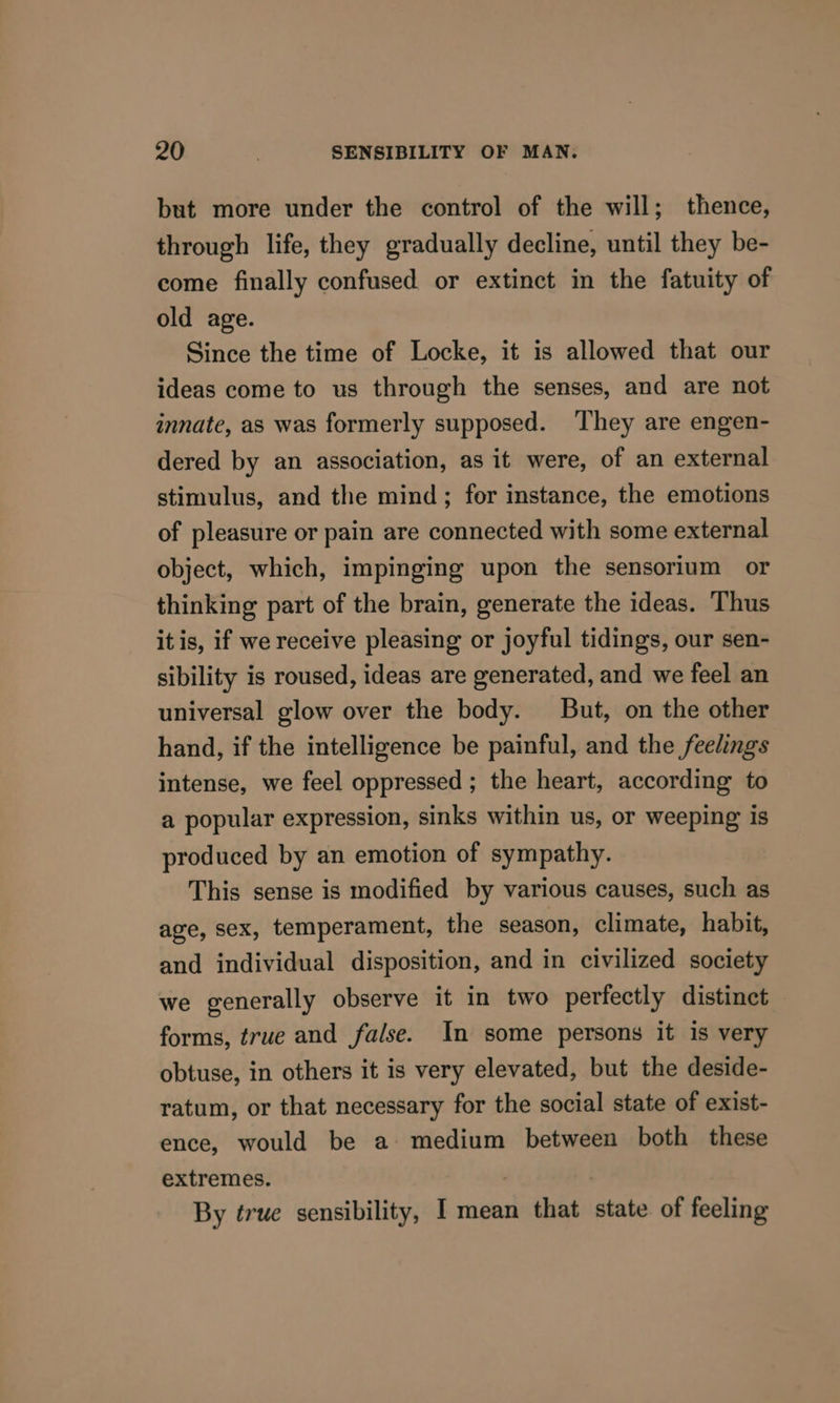but more under the control of the will; thence, through life, they gradually decline, until they be- come finally confused or extinct in the fatuity of old age. Since the time of Locke, it is allowed that our ideas come to us through the senses, and are not innate, as was formerly supposed. ‘They are engen- dered by an association, as it were, of an external stimulus, and the mind; for instance, the emotions of pleasure or pain are connected with some external object, which, impinging upon the sensorium or thinking part of the brain, generate the ideas. Thus itis, if we receive pleasing or joyful tidings, our sen- sibility is roused, ideas are generated, and we feel an universal glow over the body. But, on the other hand, if the intelligence be painful, and the feelings intense, we feel oppressed ; the heart, according to a popular expression, sinks within us, or weeping is produced by an emotion of sympathy. This sense is modified by various causes, such as age, sex, temperament, the season, climate, habit, and individual disposition, and in civilized society we generally observe it in two perfectly distinct forms, true and false. In some persons it is very obtuse, in others it is very elevated, but the deside- ratum, or that necessary for the social state of exist- ence, would be a medium between both these extremes. By true sensibility, I mean that state of feeling