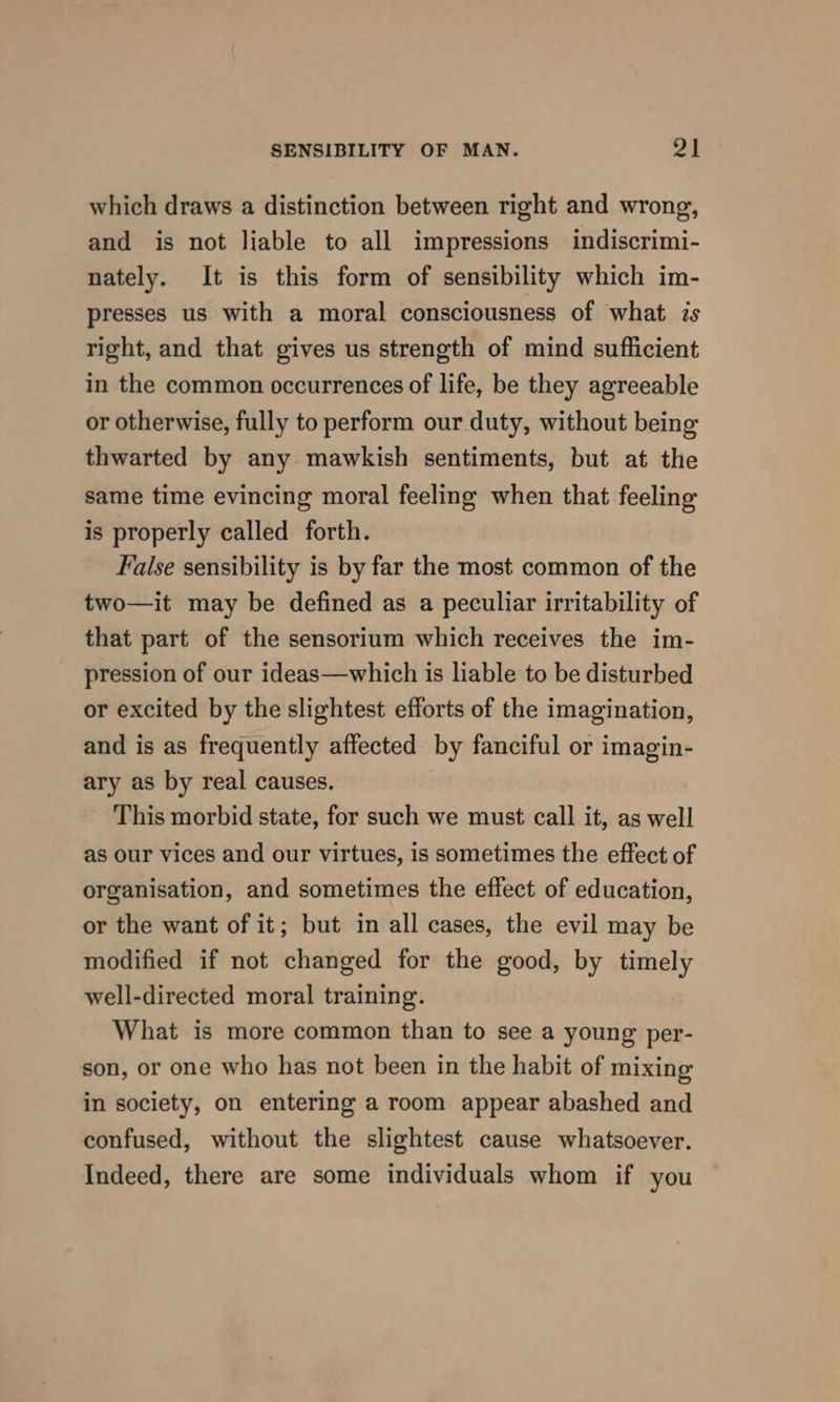 which draws a distinction between right and wrong, and is not liable to all impressions indiscrimi- nately. It is this form of sensibility which im- presses us with a moral consciousness of what zs right, and that gives us strength of mind sufficient in the common occurrences of life, be they agreeable or otherwise, fully to perform our duty, without being thwarted by any mawkish sentiments, but at the same time evincing moral feeling when that feeling is properly called forth. False sensibility is by far the most common of the two—it may be defined as a peculiar irritability of that part of the sensorium which receives the im- pression of our ideas—which is liable to be disturbed or excited by the slightest efforts of the imagination, and is as frequently affected by fanciful or imagin- ary as by real causes. This morbid state, for such we must call it, as well as our vices and our virtues, is sometimes the effect of organisation, and sometimes the effect of education, or the want of it; but in all cases, the evil may be modified if not changed for the good, by timely well-directed moral training. What is more common than to see a young per- son, or one who has not been in the habit of mixing in society, on entering a room appear abashed and confused, without the slightest cause whatsoever. Indeed, there are some individuals whom if you