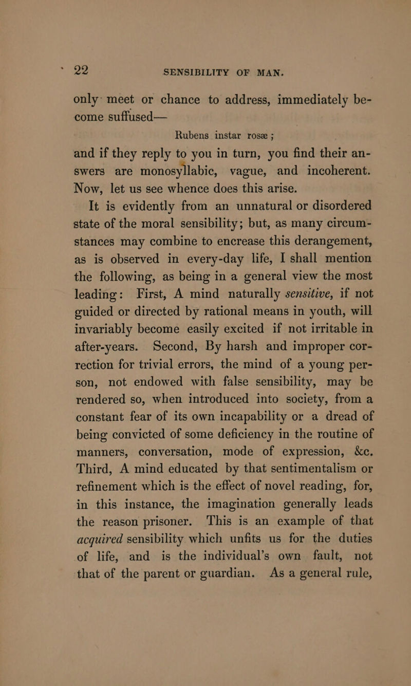 only: meet or chance to address, immediately be- come suffused— Rubens instar rose ; and if they reply to you in turn, you find their an- swers are monosyllabic, vague, and incoherent. Now, let us see whence does this arise. It is evidently from an unnatural or disordered state of the moral sensibility; but, as many circum- stances may combine to encrease this derangement, as is observed in every-day life, I shall mention the following, as being in a general view the most leading: First, A mind naturally sensitive, if not guided or directed by rational means in youth, will invariably become easily excited if not irritable in after-years. Second, By harsh and improper cor- rection for trivial errors, the mind of a young per- son, not endowed with false sensibility, may be rendered so, when introduced into society, from a constant fear of its own incapability or a dread of being convicted of some deficiency in the routine of manners, conversation, mode of expression, &amp;c. Third, A mind educated by that sentimentalism or refinement which is the effect of novel reading, for, in this instance, the imagination generally leads the reason prisoner. This is an example of that acquired sensibility which unfits us for the duties of life, and is the individual’s own fault, not that of the parent or guardian. As a general rule,