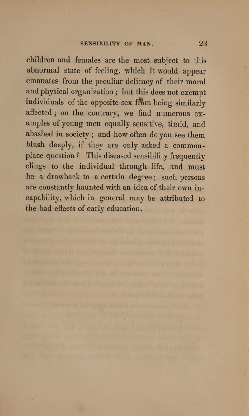 children and females are the most subject to this abnormal state of feeling, which it would appear emanates from the peculiar delicacy of their moral and physical organization ; but this does not exempt individuals of the opposite sex from being similarly affected ; on the contrary, we find numerous ex- amples of young men equally sensitive, timid, and abashed in society ; and how often do you see them blush deeply, if they are only asked a common- place question? This diseased sensibility frequently clings to the individual through life, and must be a drawback to a certain degree; such persons are constantly haunted with an idea of their own in- capability, which in general may be attributed to the bad effects of early education.