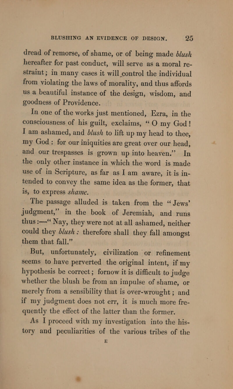 dread of remorse, of shame, or of being made blush hereafter for past conduct, will serve as a moral re- straint ; in many cases it will control the individual from violating the laws of morality, and thus affords us a beautiful instance of the design, wisdom, and goodness of Providence. In one of the works just mentioned, Ezra, in the consciousness of his guilt, exclaims, “O my God! I am ashamed, and blush to lift up my head to thee, my God : for our iniquities are great over our head, and our trespasses is grown up into heaven.” In the only other instance in which the word is made use of in Scripture, as far as I am aware, it is in- tended to convey the same idea as the former, that is, to express shame. The passage alluded is taken from the “ Jews’ judgment,” in the book of Jeremiah, and runs thus :—“ Nay, they were not at all ashamed, neither could they blush: therefore shall they fall among'st them that fall.” But, unfortunately, civilization or refinement seems to have perverted the original intent, if my hypothesis be correct ; fornow it is difficult to judge whether the blush be from an impulse of shame, or merely from a sensibility that is over-wrought ; and if my judgment does not err, it is much more fre- quently the effect of the latter than the former. As I proceed with my investigation into the his- tory and peculiarities of the various tribes of the E