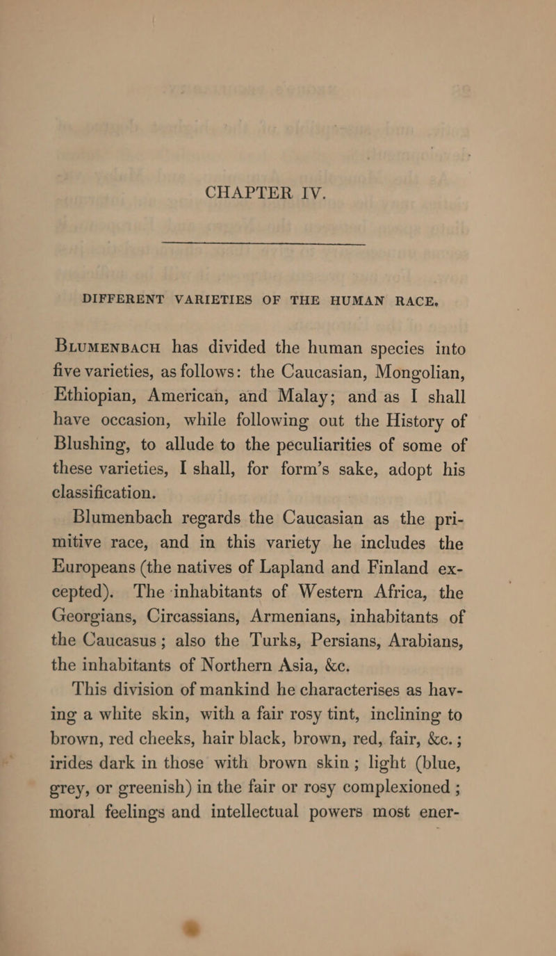 DIFFERENT VARIETIES OF THE HUMAN RACE, Biumensacu has divided the human species into five varieties, as follows: the Caucasian, Mongolian, Ethiopian, American, and Malay; and as I shall have occasion, while following out the History of Blushing, to allude to the peculiarities of some of these varieties, I shall, for form’s sake, adopt his classification. Blumenbach regards the Caucasian as the pri- mitive race, and in this variety he includes the Europeans (the natives of Lapland and Finland ex- cepted). The inhabitants of Western Africa, the Georgians, Circassians, Armenians, inhabitants of the Caucasus; also the Turks, Persians, Arabians, the inhabitants of Northern Asia, &c. This division of mankind he characterises as hav- ing a white skin, with a fair rosy tint, inclining to brown, red cheeks, hair black, brown, red, fair, &c. ; irides dark in those with brown skin; light (blue, grey, or greenish) in the fair or rosy complexioned ; moral feelings and intellectual powers most ener-